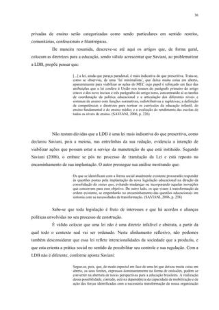 36
privadas de ensino serão categorizadas como sendo particulares em sentido restrito,
comunitárias, confessionais e filantrópicas.
De maneira resumida, descreve-se até aqui os artigos que, de forma geral,
colocam as diretrizes para a educação, sendo válido acrescentar que Saviani, ao problematizar
a LDB, propõe pensar que:
[...] a lei, ainda que pareça paradoxal, é mais indicativa do que prescritiva. Trata-se,
como se observou, de uma ‘lei minimalista’, que deixa muita coisa em aberto,
aparentemente para viabilizar as ações do MEC cujo papel é reforçado em face das
atribuições que a lei confere à União nos termos do parágrafo primeiro do artigo
oitavo e dos nove incisos e três parágrafos do artigo nono, concentrando aí as tarefas
de coordenação da política educacional e a articulação dos diferentes níveis e
sistemas de ensino com funções normativas, redistributivas e supletivas; a definição
de competências e diretrizes para nortear os currículos da educação infantil, do
ensino fundamental e do ensino médio; e a avaliação do rendimento das escolas de
todos os níveis de ensino. (SAVIANI, 2006, p. 226)
Não restam dúvidas que a LDB é uma lei mais indicativa do que prescritiva, como
declarou Saviani, pois a mesma, nas entrelinhas da sua redação, evidencia a intenção de
viabilizar ações que possam estar a serviço da manutenção do que está instituído. Segundo
Saviani (2006), o embate se pôs no processo de tramitação da Lei e está reposto no
encaminhamento de sua implantação. O autor prossegue sua análise mostrando que:
Os que se identificam com a forma social atualmente existente procurarão responder
às questões postas pela implantação da nova legislação educacional na direção da
consolidação do status quo, evitando mudanças ou incorporando aquelas inovações
que concorrem para esse objetivo. De outro lado, os que visam à transformação da
ordem existente, se empenharão no encaminhamento das questões educacionais em
sintonia com as necessidades de transformação. (SAVIANI, 2006, p. 238)
Sabe-se que toda legislação é fruto de interesses e que há acordos e alianças
políticas envolvidas no seu processo de construção.
É válido colocar que uma lei não é uma diretriz infalível e abstrata, a partir da
qual todo o contexto real vai ser ordenado. Neste alinhamento reflexivo, não podemos
também desconsiderar que essa lei reflete intencionalidades da sociedade que a produziu, e
que esta orienta a prática social no sentido de possibilitar seu controle e sua regulação. Com a
LDB não é diferente, conforme aponta Saviani:
Segue-se, pois, que, de modo especial em face de uma lei que deixou muita coisa em
aberto, os seus limites, expressos dominantemente na forma de omissões, podem se
converter na abertura de novas perspectivas para a educação brasileira. A realização
dessa possibilidade, contudo, está na dependência da capacidade de mobilização e de
ação das forças identificadas com a necessária transformação da nossa organização
 