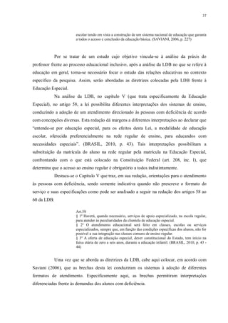 37
escolar tendo em vista a construção de um sistema nacional de educação que garanta
a todos o acesso e conclusão da educação básica. (SAVIANI, 2006, p. 227)
Por se tratar de um estudo cujo objetivo vincula-se à análise da práxis do
professor frente ao processo educacional inclusivo, após a análise da LDB no que se refere à
educação em geral, torna-se necessário focar o estudo das relações educativas no contexto
específico da pesquisa. Assim, serão abordadas as diretrizes colocadas pela LDB frente à
Educação Especial.
Na análise da LDB, no capítulo V (que trata especificamente da Educação
Especial), no artigo 58, a lei possibilita diferentes interpretações dos sistemas de ensino,
conduzindo a adoção de um atendimento direcionado às pessoas com deficiência de acordo
com concepções diversas. Esta redação dá margens a diferentes interpretações ao declarar que
“entende-se por educação especial, para os efeitos desta Lei, a modalidade de educação
escolar, oferecida preferencialmente na rede regular de ensino, para educandos com
necessidades especiais”. (BRASIL, 2010, p. 43). Tais interpretações possibilitam a
substituição da matrícula do aluno na rede regular pela matrícula na Educação Especial,
confrontando com o que está colocado na Constituição Federal (art. 208, inc. I), que
determina que o acesso ao ensino regular é obrigatório a todos indistintamente.
Destaca-se o Capítulo V que traz, em sua redação, orientações para o atendimento
às pessoas com deficiência, sendo somente indicativa quando não prescreve o formato do
serviço e suas especificações como pode ser analisado a seguir na redação dos artigos 58 ao
60 da LDB:
Art.58
§ 1º Haverá, quando necessário, serviços de apoio especializado, na escola regular,
para atender às peculiaridades da clientela de educação especial.
§ 2º O atendimento educacional será feito em classes, escolas ou serviços
especializados, sempre que, em função das condições específicas dos alunos, não for
possível a sua integração nas classes comuns de ensino regular.
§ 3º A oferta de educação especial, dever constitucional do Estado, tem início na
faixa etária de zero a seis anos, durante a educação infantil. (BRASIL, 2010, p. 43 -
44)
Uma vez que se aborda as diretrizes da LDB, cabe aqui colocar, em acordo com
Saviani (2006), que as brechas desta lei conduziram os sistemas à adoção de diferentes
formatos de atendimento. Especificamente aqui, as brechas permitiram interpretações
diferenciadas frente às demandas dos alunos com deficiência.
 