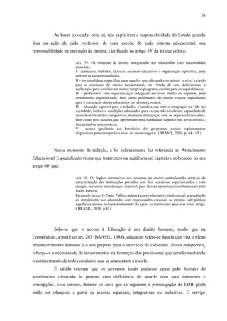 38
As bases colocadas pela lei, não explicitam a responsabilidade do Estado quando
foca na ação de cada professor, de cada escola, de cada sistema educacional, sua
responsabilidade na execução da mesma, clarificado no artigo 59º da lei que coloca:
Art. 59. Os sistemas de ensino assegurarão aos educandos com necessidades
especiais:
I - currículos, métodos, técnicas, recursos educativos e organização específica, para
atender às suas necessidades;
II - terminalidade específica para aqueles que não puderem atingir o nível exigido
para a conclusão do ensino fundamental, em virtude de suas deficiências, e
aceleração para concluir em menor tempo o programa escolar para os superdotados;
III - professores com especialização adequada em nível médio ou superior, para
atendimento especializado, bem como professores do ensino regular capacitados
para a integração desses educandos nas classes comuns;
IV - educação especial para o trabalho, visando a sua efetiva integração na vida em
sociedade, inclusive condições adequadas para os que não revelarem capacidade de
inserção no trabalho competitivo, mediante articulação com os órgãos oficiais afins,
bem como para aqueles que apresentam uma habilidade superior nas áreas artística,
intelectual ou psicomotora;
V - acesso igualitário aos benefícios dos programas sociais suplementares
disponíveis para o respectivo nível do ensino regular. (BRASIL, 2010, p. 44 - 45.)
Nesse momento da redação, a lei indiretamente faz referência ao Atendimento
Educacional Especializado (tema que trataremos na seqüência do capítulo), colocando no seu
artigo 60º que:
Art. 60. Os órgãos normativos dos sistemas de ensino estabelecerão critérios de
caracterização das instituições privadas sem fins lucrativos, especializadas e com
atuação exclusiva em educação especial, para fins de apoio técnico e financeiro pelo
Poder Público.
Parágrafo único. O Poder Público adotará como alternativa preferencial, a ampliação
do atendimento aos educandos com necessidades especiais na própria rede pública
regular de ensino, independentemente do apoio às instituições previstas neste artigo.
( BRASIL, 2010, p.45)
Sabe-se que o acesso à Educação é um direito humano, sendo que na
Constituição, a partir do art. 205 (BRASIL, 1988), educação refere-se àquela que visa o pleno
desenvolvimento humano e o seu preparo para o exercício da cidadania. Nessa perspectiva,
reforça-se a necessidade de investimentos na formação dos professores que estarão mediando
o conhecimento de todos os alunos que se apresentam à escola.
É válido retomar que os governos locais puderam optar pelo formato do
atendimento oferecido às pessoas com deficiência de acordo com seus interesses e
concepções. Esse serviço, durante os anos que se seguiram à promulgação da LDB, pode
então ser oferecido a partir de escolas especiais, integrativas ou inclusivas. O serviço
 