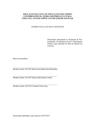 EDUCAÇÃO INCLUSIVA OU EDUCAÇÃO PARA TODOS?
CONTRIBUIÇÕES DA TEORIA HISTÓRICO-CULTURAL
PARA UMA ANÁLISE CRÍTICA DA REALIDADE ESCOLAR.
SANDRA PAULA DA SILVA BATISTÃO
Dissertação apresentada ao Programa de Pós-
Graduação em Mudança Social e Participação
Política, para obtenção do título de Mestre em
Ciências.
Banca examinadora:
________________________________________________
Membro titular: Profª Drª Maria Eliza Mattosinho Bernardes
________________________________________________
Membro titular: Profª Drª Maria Isabel Batista Serrão
________________________________________________
Membro titular: Profº Drº Vanderlei Elias Nery
Dissertação defendida e aprovada em: 03/07/2013
 