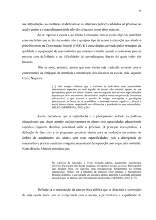40
sua implantação, ao contrário, evidenciam-se os interesses políticos advindos do processo no
qual o ensino e a aprendizagem ainda não são colocados como eixos centrais.
Ao se reportar à escola e ao direito à educação, tem-se como objetivo contribuir
com um debate que se faz necessário: não é qualquer tipo de acesso à educação que atende o
princípio posto na Constituição Federal (1988). E é desse direito, norteado pelos princípios de
qualidade e equiparação de oportunidades que estamos tratando quando o colocamos para as
pessoas com deficiência e ou dificuldades de aprendizagem; direito do quais todos são
titulares.
Não se pode, portanto, aceitar que esse direito seja traduzido somente com o
cumprimento da obrigação de matrícula e manutenção dos discentes na escola, pois, segundo
Glat e Nogueira:
[...] vale sempre enfatizar que a inclusão de indivíduos com necessidades
educacionais especiais na rede regular de ensino não consiste apenas na sua
permanência junto aos demais alunos, nem na negação dos serviços especializados
àqueles que deles necessitem. Ao contrário, implica numa reorganização do sistema
educacional, o que acarreta a revisão de antigas concepções e paradigmas
educacionais na busca de se possibilitar o desenvolvimento cognitivo, cultural e
social desses alunos, respeitando suas diferenças e atendendo às suas necessidades.
(GLAT e NOGUEIRA, 2002, p.26)
Assim, entende-se que a implantação e o planejamento voltado às políticas
educacionais que visam atender qualitativamente os alunos com necessidades educacionais
especiais requerem domínio conceitual sobre o processo. O princípio ético-político, a
definição de diretrizes e os programas precisam atentar para as mudanças necessárias no
âmbito do atendimento aos alunos com estas especificidades, pois a divergência de
concepções e práticas sinalizam a urgente necessidade de superação com o que está instituído.
Nesta direção, Mendes considera que:
No contexto da educação, o termo inclusão admite, atualmente, significados
diversos. Para quem não deseja mudança, ele equivale ao que já existe. Para aqueles
que desejam mais, ele significa uma reorganização fundamental do sistema
educacional. Enfim, sob a bandeira da inclusão estão práticas e pressupostos
bastante distintos, o que garante um consenso apenas aparente e acomoda diferentes
posições que, na prática, são extremamente divergentes. (MENDES, 2002, p. 17).
Defende-se a implantação de uma política pública que se direcione à construção
de uma escola única, que se comprometa com o acesso, a permanência e a qualidade de
 