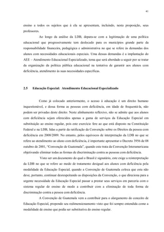 41
ensino a todos os sujeitos que à ela se apresentam, incluindo, nesta proposição, seus
professores.
Ao longo da análise da LDB, depara-se com a legitimação de uma política
educacional que progressivamente tem deslocado para os municípios grande parte da
responsabilidade financeira, pedagógica e administrativa no que se refere às demandas dos
alunos com necessidades educacionais especiais. Uma dessas demandas é a implantação do
AEE – Atendimento Educacional Especializado, tema que será abordado a seguir por se tratar
da organização da política pública educacional na tentativa de garantir aos alunos com
deficiência, atendimento às suas necessidades específicas.
2.5 Educação Especial: Atendimento Educacional Especializado
Como já colocado anteriormente, o acesso à educação é um direito humano
inquestionável, e dessa forma as pessoas com deficiência, em idade de frequentá-la, não
podem ser privadas deste direito. Neste alinhamento reflexivo, não se admite que aos alunos
com deficiência sejam oferecidos apenas a gama de serviços da Educação Especial em
substituição ao ensino regular, pois este exercício fere ao que está disposto na Constituição
Federal e na LDB, lidas a partir da ratificação da Convenção sobre os Direitos da pessoa com
deficiência em 2008/2009. No entanto, pelos equívocos de interpretação da LDB no que se
refere ao atendimento ao aluno com deficiência, é importante apresentar o Decreto 3956 de 08
outubro de 2001, “Convenção de Guatemala”, quando este trata da Convenção Interamericana
objetivando eliminar todas as formas de discriminação contra as pessoas com deficiência.
Visto ser um documento do qual o Brasil é signatário, este exige a reinterpretação
da LDB no que se refere ao modo de tratamento desigual aos alunos com deficiência pela
modalidade da Educação Especial, quando a Convenção de Guatemala coloca que esta não
deve, portanto, continuar desrespeitando as disposições da Convenção, o que direciona para a
urgente necessidade da Educação Especial passar a prestar seus serviços em parceria com o
sistema regular de ensino de modo a contribuir com a eliminação de toda forma de
discriminação contra a pessoa com deficiência.
A Convenção de Guatemala vem a contribuir para o alargamento do conceito de
Educação Especial, propondo seu redimensionamento visto que foi sempre entendida como a
modalidade de ensino que podia ser substitutiva do ensino regular.
 
