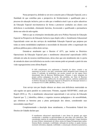 42
Nessa perspectiva, defende-se um novo conceito para a Educação Especial, com a
finalidade de que contribua para a perspectiva de fortalecimento e qualificação para o
processo de educação inclusiva, pois se sabe que a tendência atual é que as ações educativas
da Educação Especial movimentem-se de forma a promover condições aos alunos com
deficiência à escolaridade, eliminando barreiras, favorecendo e qualificando a permanência
destes nas salas de aula regular.
Sabe-se que as orientações introduzidas pela nova Política Nacional de Educação
Especial na Perspectiva da Educação Inclusiva (que dispõe sobre o Atendimento Educacional
Especializado como um dos serviços da modalidade Educação Especial que perpassa por
todas as outras modalidades) ampliaram a necessidade de discussão sobre a organização das
políticas públicas para a oferta deste serviço.
Entende-se atualmente que o Decreto nº 6571, que institui as Diretrizes
Operacionais da Educação Especial para o atendimento educacional especializado (AEE)
ofertado em salas de recursos multifuncionais, deixa claro que este atendimento não é a porta
de entrada do aluno com deficiência na escola e nem mesmo pode ser pensado a partir de uma
visão segregacionista como afirma Ropoli:
O AEE complementa e/ou suplementa a formação do aluno, visando a sua
autonomia na escola e fora dela, constituindo oferta obrigatória pelos sistemas de
ensino. É realizado, de preferência, nas escolas comuns, em um espaço físico
denominado Sala de Recursos Multifuncionais. Portanto, é parte integrante do
projeto político pedagógico da escola. São atendidos, nas Salas de Recursos
Multifuncionais, alunos público-alvo da educação especial, conforme estabelecido
na Política Nacional de Educação Especial na Perspectiva da Educação Inclusiva e
no Decreto N.6.571/2008. (ROPOLI, 2010, p. 19)
Este serviço tem por função oferecer ao aluno com deficiência matriculado na
sala regular um apoio paralelo no contra-turno. Portanto, segundo SEESP/MEC, citado por
Ropoli (2010, p. 19), o atendimento educacional especializado é um serviço da Educação
Especial que “[...] identifica, elabora, e organiza recursos pedagógicos e de acessibilidade,
que eliminem as barreiras para a plena participação dos alunos, considerando suas
necessidades específicas”.
Complementando a descrição desse atendimento, a Procuradoria Federal dos
Direitos do Cidadão declara que:
O atendimento educacional especializado é uma forma de garantir que sejam
reconhecidas e atendidas as particularidades de cada aluno com deficiência. São
consideradas matérias do atendimento educacional especializado: Língua brasileira
de sinas (Libras); interpretação de Libras; ensino de Língua Portuguesa para surdos;
Sistema Braile; orientação e mobilidade; utilização de soroban; as ajudas técnicas,
incluindo informática adaptada; mobilidade e comunicação alternativa/aumentativa;
 
