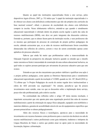 44
Quanto ao papel das instituições especializadas frente a este serviço, pelos
dispositivos legais (Fávero, 2007, p. 33) indica que “o papel da instituição especializada é o
de oferecer aos alunos com deficiência conhecimentos que não são próprios dos currículos da
base nacional comum”, afinal, o processo de escolaridade dos alunos com deficiência
compete às escolas. Nesse alinhamento reflexivo, entende-se que quando o atendimento
educacional especializado é ofertado dentro da própria escola regular a partir das salas de
recursos multifuncionais (SRM), este deve ser parte integrante das discussões coletivas.
Entende-se, portanto, que os alunos fazem parte da instituição escolar, e seus professores são
os mesmos que participam do processo de construção do projeto político pedagógico da
escola, cabendo acrescentar que, se as salas de recursos multifuncionais forem concebidas
distanciadas das reflexões do coletivo, correm o risco de serem constituídas apenas como
apêndices do processo educativo.
Sabe-se que ainda há muito que problematizar sobre a transversalidade da
Educação Especial na perspectiva da educação inclusiva quando se entende que o desafio
maior encontra-se frente à necessidade de construção de uma cultura educacional inclusiva, na
qual todos os sujeitos possam participar pro ativamente do processo educativo para que este
avance.
Entende-se que um dos mecanismos que podem viabilizar e qualificar essa ação é
o projeto político pedagógico, como aponta as Diretrizes Operacionais para o atendimento
educacional especializado a partir da resolução nº 4/2009, quando no Art. 10º, Brasil (2010, p.
71) afirma que “o Projeto Pedagógico da escola de ensino regular deve institucionalizar a
oferta do AEE prevendo sua organização”. No entanto, percebe-se que há poucos
investimentos neste sentido, uma vez que as discussões sobre a implantação deste serviço,
pouco têm sido problematizada, pelo coletivo escolar.
Na continuidade das reflexões sobre o artigo 10º desta mesma resolução, é
importante acrescentar que este aponta para uma organização possível das salas de recursos
multifuncionais a partir da otimização de espaço físico adequado, equipado com mobiliários e
materiais didáticos, garantia de acessibilidade através do uso de equipamentos específicos que
possam potencializar os alunos pedagogicamente.
Além dos recursos físicos e tecnológicos, aponta-se para a necessidade de
investimentos em recursos humanos como professores para o exercício da docência na sala de
recurso multifuncional e outros profissionais como guia intérprete, tradutores e intérprete de
Língua Brasileira de Sinais e outros que podem atuar no apoio junto às necessidades de
locomoção, higiene e alimentação.
 