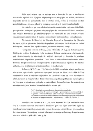 45
Cabe aqui retomar que se entende que a intenção de que o atendimento
educacional especializado faça parte do projeto político pedagógico das escolas, encontra-se
registrada, porém não concretizada, pois a estrutura social, política e econômica não tem
possibilitado que o processo educativo avance na perspectiva de cumprir sua finalidade.
Ao reconhecer que os profissionais dos sistemas de ensino enfrentam dificuldades
para garantir a plena participação social e pedagógica dos alunos com deficiência, questiona-
se o processo de formação que este serviço propõe aos professores das salas comuns, pois eles
se deparam com a necessidade de mediar o conhecimento junto aos alunos com deficiência.
No âmbito da Nova Lei de Educação Especial na Perspectiva da Educação
Inclusiva, sobre a questão da formação do professor que atua na escola regular de ensino,
Brasil (2007) aborda o tema superficialmente, de maneira imprecisa e vaga.
Compondo com esta reflexão, Abreu e Carvalho (2011, p. 2) declaram que “na
história das políticas de educação [...] a abordagem do tema caracteriza-se pela imprecisão,
pela descontinuidade de alternância de posições favoráveis à formação do professor
especialista ou do professor generalista”. Dessa forma, o esvaziamento das discussões sobre a
formação dos profissionais da educação suprime as possibilidades de superação dos desafios
enfrentados no cotidiano escolar junto aos alunos com deficiência.
O Decreto Nº 6.571, de 17 de Setembro de 2008, que dispõe sobre o atendimento
educacional especializado, regulamenta o parágrafo único do art. 60 da Lei nº 9.394, de 20 de
dezembro de 1996, e acrescenta dispositivos ao Decreto nº 6.253, de 13 de novembro de
2007, indicando a obrigatoriedade de investimentos das políticas públicas na implantação de
serviços que se direcionem a atender as necessidades dos profissionais da educação que
estarão atuando junto ao aluno com deficiência declarando que:
Art 2º: São objetivos do atendimento educacional especializado:
I - prover condições de acesso, participação e aprendizagem no ensino regular [...]
II - garantir a transversalidade das ações da educação especial no ensino regular
III - fomentar o desenvolvimento de recursos didáticos e pedagógicos que eliminem
as barreiras no processo de ensino e aprendizagem [...] (BRASIL, 2010, p. 27)
O artigo 3º do Decreto Nº 6.571, de 17 de Setembro de 2008, sinaliza inclusive
que o Ministério realizará investimentos financeiros para que sejam articuladas ações no
sentido de formar os professores das salas comuns declarando a importância e necessidade de
investimentos na “formação de gestores, educadores e demais profissionais da escola para a
educação inclusiva”. (BRASIL, 2008, p. 1).
 