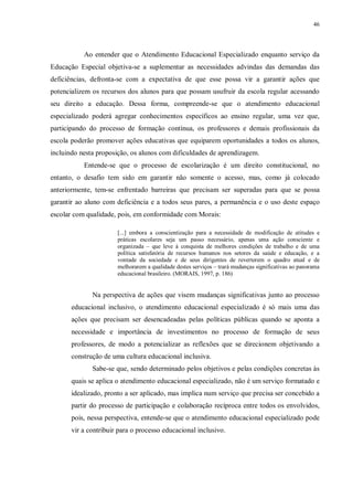 46
Ao entender que o Atendimento Educacional Especializado enquanto serviço da
Educação Especial objetiva-se a suplementar as necessidades advindas das demandas das
deficiências, defronta-se com a expectativa de que esse possa vir a garantir ações que
potencializem os recursos dos alunos para que possam usufruir da escola regular acessando
seu direito a educação. Dessa forma, compreende-se que o atendimento educacional
especializado poderá agregar conhecimentos específicos ao ensino regular, uma vez que,
participando do processo de formação contínua, os professores e demais profissionais da
escola poderão promover ações educativas que equiparem oportunidades a todos os alunos,
incluindo nesta proposição, os alunos com dificuldades de aprendizagem.
Entende-se que o processo de escolarização é um direito constitucional, no
entanto, o desafio tem sido em garantir não somente o acesso, mas, como já colocado
anteriormente, tem-se enfrentado barreiras que precisam ser superadas para que se possa
garantir ao aluno com deficiência e a todos seus pares, a permanência e o uso deste espaço
escolar com qualidade, pois, em conformidade com Morais:
[...] embora a conscientização para a necessidade de modificação de atitudes e
práticas escolares seja um passo necessário, apenas uma ação consciente e
organizada – que leve à conquista de melhores condições de trabalho e de uma
política satisfatória de recursos humanos nos setores da saúde e educação, e a
vontade da sociedade e de seus dirigentes de reverterem o quadro atual e de
melhorarem a qualidade destes serviços – trará mudanças significativas ao panorama
educacional brasileiro. (MORAIS, 1997, p. 186)
Na perspectiva de ações que visem mudanças significativas junto ao processo
educacional inclusivo, o atendimento educacional especializado é só mais uma das
ações que precisam ser desencadeadas pelas políticas públicas quando se aponta a
necessidade e importância de investimentos no processo de formação de seus
professores, de modo a potencializar as reflexões que se direcionem objetivando a
construção de uma cultura educacional inclusiva.
Sabe-se que, sendo determinado pelos objetivos e pelas condições concretas às
quais se aplica o atendimento educacional especializado, não é um serviço formatado e
idealizado, pronto a ser aplicado, mas implica num serviço que precisa ser concebido a
partir do processo de participação e colaboração recíproca entre todos os envolvidos,
pois, nessa perspectiva, entende-se que o atendimento educacional especializado pode
vir a contribuir para o processo educacional inclusivo.
 