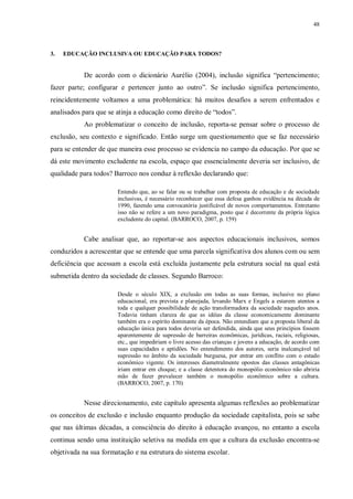 48
3. EDUCAÇÃO INCLUSIVA OU EDUCAÇÃO PARA TODOS?
De acordo com o dicionário Aurélio (2004), inclusão significa “pertencimento;
fazer parte; configurar e pertencer junto ao outro”. Se inclusão significa pertencimento,
reincidentemente voltamos a uma problemática: há muitos desafios a serem enfrentados e
analisados para que se atinja a educação como direito de “todos”.
Ao problematizar o conceito de inclusão, reporta-se pensar sobre o processo de
exclusão, seu contexto e significado. Então surge um questionamento que se faz necessário
para se entender de que maneira esse processo se evidencia no campo da educação. Por que se
dá este movimento excludente na escola, espaço que essencialmente deveria ser inclusivo, de
qualidade para todos? Barroco nos conduz à reflexão declarando que:
Entendo que, ao se falar ou se trabalhar com proposta de educação e de sociedade
inclusivas, é necessário reconhecer que essa defesa ganhou evidência na década de
1990, fazendo uma convocatória justificável de novos comportamentos. Entretanto
isso não se refere a um novo paradigma, posto que é decorrente da própria lógica
excludente do capital. (BARROCO, 2007, p. 159)
Cabe analisar que, ao reportar-se aos aspectos educacionais inclusivos, somos
conduzidos a acrescentar que se entende que uma parcela significativa dos alunos com ou sem
deficiência que acessam a escola está excluída justamente pela estrutura social na qual está
submetida dentro da sociedade de classes. Segundo Barroco:
Desde o século XIX, a exclusão em todas as suas formas, inclusive no plano
educacional, era prevista e planejada, levando Marx e Engels a estarem atentos a
toda e qualquer possibilidade de ação transformadora da sociedade naqueles anos.
Todavia tinham clareza de que as idéias da classe economicamente dominante
também era o espírito dominante da época. Não entendiam que a proposta liberal da
educação única para todos deveria ser defendida, ainda que seus princípios fossem
aparentemente de supressão de barreiras econômicas, jurídicas, raciais, religiosas,
etc., que impediriam o livre acesso das crianças e jovens a educação, de acordo com
suas capacidades e aptidões. No entendimento dos autores, seria inalcançável tal
supressão no âmbito da sociedade burguesa, por entrar em conflito com o estado
econômico vigente. Os interesses diametralmente opostos das classes antagônicas
iriam entrar em choque; e a classe detentora do monopólio econômico não abriria
mão de fazer prevalecer também o monopólio econômico sobre a cultura.
(BARROCO, 2007, p. 170)
Nesse direcionamento, este capítulo apresenta algumas reflexões ao problematizar
os conceitos de exclusão e inclusão enquanto produção da sociedade capitalista, pois se sabe
que nas últimas décadas, a consciência do direito à educação avançou, no entanto a escola
continua sendo uma instituição seletiva na medida em que a cultura da exclusão encontra-se
objetivada na sua formatação e na estrutura do sistema escolar.
 