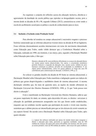49
Ao organizar o conjunto de reflexões acerca da educação inclusiva, aborda-se o
agravamento da dualidade da escola pública que reproduz as desigualdades sociais, pois a
mesma desde as décadas de 80 e 90, segundo Libâneo (2012), caracterizou-se como sendo a
escola do acolhimento social para os pobres e escola do conhecimento para os ricos.
3.1 Inclusão e Exclusão como Produção Social
Para abordar tal temática no campo educacional é necessário resgatar o processo
histórico anunciando que as reformas educativas tiveram início na década de 80 na Inglaterra.
Essas reformas desencadearam acordos internacionais em torno do movimento denominado
como Educação para Todos, sendo válido destacar que a Conferência Mundial sobre a
Educação, realizada em 1990, em Jomtiem, é seu marco, pois, segundo a Declaração Mundial
sobre Educação para todos, é fato que:
Durante a década de 80, esses problemas dificultaram os avanços da educação básica
em muitos países menos desenvolvidos. Em outros, o crescimento econômico
permitiu financiar a expansão da educação, mas, mesmo assim, milhões de seres
humanos continuam na pobreza, privados de escolaridade ou analfabetos. E em
alguns países industrializados, cortes nos gastos públicos ao longo dos anos 80
contribuíram para a deterioração da educação. (UNESCO, 1998, p. 2)
Ao colocar os grandes desafios da década de 80 frente ao sistema educacional, a
Declaração Mundial sobre Educação para Todos manifesta a indignação quanto aos índices de
pobreza que geram desprivilegiados e analfabetos diante do sistema educacional. A mesma
declaração relembra que, há mais de quarenta anos, as nações do mundo afirmaram na
Declaração Universal dos Direitos Humanos (UNESCO, 1998, p. 2) que “toda pessoa tem
direito à educação”.
Com o manifestado na Declaração Universal dos Direitos Humanos, sabe-se que
um passo importante foi dado; no entanto, após decorridos 64 anos, os direitos universais à
educação de qualidade permanecem assegurados nas leis que foram sendo estabelecidas,
enquanto que no cotidiano escolar aqueles que participam da escola e vivem suas mazelas,
sustentam que o debate precisa ser intensificado para que as leis deixem de existir somente no
seu aspecto formal. De acordo com a Declaração Mundial sobre Educação para Todos, após
quatro décadas:
[...] apesar dos esforços realizados por países do mundo inteiro para assegurar o
direito à educação para todos, persistem as seguintes realidades: mais de 100
milhões de crianças, das quais pelo menos 60 milhões são meninas, não têm acesso
ao ensino primário: mais de 960 milhões de adultos - dois terços dos quais mulheres
 