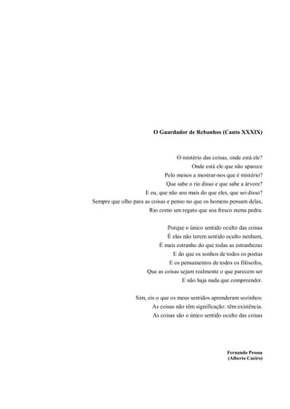 O Guardador de Rebanhos (Canto XXXIX)
O mistério das coisas, onde está ele?
Onde está ele que não aparece
Pelo menos a mostrar-nos que é mistério?
Que sabe o rio disso e que sabe a árvore?
E eu, que não sou mais do que eles, que sei disso?
Sempre que olho para as coisas e penso no que os homens pensam delas,
Rio como um regato que soa fresco numa pedra.
Porque o único sentido oculto das coisas
É elas não terem sentido oculto nenhum,
É mais estranho do que todas as estranhezas
E do que os sonhos de todos os poetas
E os pensamentos de todos os filósofos,
Que as coisas sejam realmente o que parecem ser
E não haja nada que compreender.
Sim, eis o que os meus sentidos aprenderam sozinhos:
As coisas não têm significação: têm existência.
As coisas são o único sentido oculto das coisas
Fernando Pessoa
(Alberto Caeiro)
 