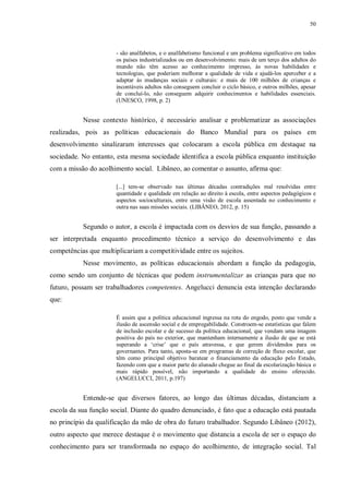 50
- são analfabetos, e o analfabetismo funcional e um problema significativo em todos
os países industrializados ou em desenvolvimento: mais de um terço dos adultos do
mundo não têm acesso ao conhecimento impresso, às novas habilidades e
tecnologias, que poderiam melhorar a qualidade de vida e ajudá-los aperceber e a
adaptar às mudanças sociais e culturais: e mais de 100 milhões de crianças e
incontáveis adultos não conseguem concluir o ciclo básico, e outros milhões, apesar
de concluí-lo, não conseguem adquirir conhecimentos e habilidades essenciais.
(UNESCO, 1998, p. 2)
Nesse contexto histórico, é necessário analisar e problematizar as associações
realizadas, pois as políticas educacionais do Banco Mundial para os países em
desenvolvimento sinalizaram interesses que colocaram a escola pública em destaque na
sociedade. No entanto, esta mesma sociedade identifica a escola pública enquanto instituição
com a missão do acolhimento social. Libâneo, ao comentar o assunto, afirma que:
[...] tem-se observado nas últimas décadas contradições mal resolvidas entre
quantidade e qualidade em relação ao direito à escola, entre aspectos pedagógicos e
aspectos socioculturais, entre uma visão de escola assentada no conhecimento e
outra nas suas missões sociais. (LIBÂNEO, 2012, p. 15)
Segundo o autor, a escola é impactada com os desvios de sua função, passando a
ser interpretada enquanto procedimento técnico a serviço do desenvolvimento e das
competências que multiplicariam a competitividade entre os sujeitos.
Nesse movimento, as políticas educacionais abordam a função da pedagogia,
como sendo um conjunto de técnicas que podem instrumentalizar as crianças para que no
futuro, possam ser trabalhadores competentes. Angelucci denuncia esta intenção declarando
que:
É assim que a política educacional ingressa na rota do engodo, posto que vende a
ilusão de ascensão social e de empregabilidade. Constroem-se estatísticas que falem
de inclusão escolar e de sucesso da política educacional, que vendam uma imagem
positiva do país no exterior, que mantenham internamente a ilusão de que se está
superando a ‘crise’ que o país atravessa, e que gerem dividendos para os
governantes. Para tanto, aposta-se em programas de correção de fluxo escolar, que
têm como principal objetivo baratear o financiamento da educação pelo Estado,
fazendo com que a maior parte do alunado chegue ao final da escolarização básica o
mais rápido possível, não importando a qualidade do ensino oferecido.
(ANGELUCCI, 2011, p.197)
Entende-se que diversos fatores, ao longo das últimas décadas, distanciam a
escola da sua função social. Diante do quadro denunciado, é fato que a educação está pautada
no princípio da qualificação da mão de obra do futuro trabalhador. Segundo Libâneo (2012),
outro aspecto que merece destaque é o movimento que distancia a escola de ser o espaço do
conhecimento para ser transformada no espaço do acolhimento, de integração social. Tal
 