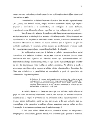 51
espaço, que para muitos é denominado espaço inclusivo, distancia-se da atividade educacional
e de sua função social.
Essas tentativas se intensificaram nas décadas de 80 e 90, pois, segundo Libâneo
(2012, p.16), “nas políticas oficiais, surge a escola do acolhimento social, cuja função é
propiciar a convivência e a sociabilidade, em contraponto à escola destinada,
preponderantemente, à formação cultural e científica, isto é, ao conhecimento e ao ensino”.
As reflexões sobre a função da escola têm sido frequentes aos que acompanham e
analisam a educação na escola pública, pois esta evidencia um quadro crítico que denuncia o
esvaziamento da sua função social na atual sociedade. Portanto, é necessário compreender os
fenômenos educacionais na tentativa de indicar caminhos para a superação do que está
instituído socialmente. O pensamento crítico daqueles que cotidianamente vivem na escola
deve buscar compreender os fatos, resgatando as finalidades da educação.
Ao problematizar o processo de inclusão e exclusão enquanto produção social
determinada pela sociedade de classes, não se pode deixar de acrescentar que o fracasso
educacional tem sido expressão do cotidiano escolar que, predominantemente, está
direcionado às crianças e adolescente pobres, ou seja, aquelas cujas condições para aprender
ou não são determinadas pelos padrões da cultura dominante. Ao adentrar a escola e
acompanhar o cotidiano, vê-se o quanto a política pública educacional tem distanciado dos
filhos dos trabalhadores a possibilidade de emancipação a partir da apropriação do
conhecimento. Segundo Angelucci:
O fenômeno da exclusão também está presente no interior das escolas: se a forte
defasagem entre as crianças de 8 anos atinge o percentual de 5,25%, a partir dos 9
anos, esse percentual aumenta vertiginosamente: 9 anos: 20,4%, 10 anos: 29,9%,
chegando, para os jovens de 14 anos a 45,9% e mantendo-se na faixa de 36 a 44%
até os 17 anos. (ANGELUCCI, 2011, p. 197)
A exclusão dentro e fora da escola revela que esse fenômeno social refere-se ao
grupo de alunos socialmente considerados carentes, uma vez que, de maneira equivocada,
acredita-se que as origens do problema que eles apresentam na fase escolar encontram-se nos
próprios alunos, justificados a partir de suas experiências e de seus ambientes que não
potencializam e não transmitem os padrões culturais necessários para que tenham um bom
desempenho frente às demandas da escola e da sociedade em geral.
O fato, é que mesmo estando na escola, somente o acesso a ela não garante a
apropriação do conhecimento, portanto não se pode considerar que a garantia de matrícula,
 