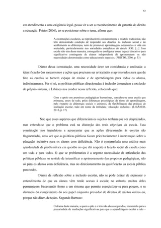 52
em atendimento a uma exigência legal, possa vir a ser o reconhecimento da garantia do direito
a educação. Prieto (2006), ao se posicionar sobre o tema, afirma que:
As instituições escolares, ao reproduzirem constantemente o modelo tradicional, não
têm demonstrado condição de responder aos desafios da inclusão social e do
acolhimento as diferenças, nem de promover aprendizagens necessárias à vida em
sociedade, particularmente nas sociedades complexas do século XXI. [...] Essa
escola não tem dessa maneira, conseguido se configurar como espaço educativo para
significativo contingente de alunos independente de apresentarem ou não
necessidades denominadas como educacionais especiais. (PRIETO, 2006, p. 33)
Diante dessa constatação, uma necessidade deve ser considerada e analisada: a
identificação dos mecanismos e ações que precisam ser articulados e aprimorados para que de
fato as escolas se tornem espaço de ensino e de aprendizagem para todos os alunos,
indistintamente. Por si só, as políticas públicas direcionadas à inclusão denunciam a exclusão
do próprio sistema, e Libâneo nos conduz nessa reflexão, colocando que:
Com o apoio em premissas pedagógicas humanistas, concebeu-se uma escola que
primasse, antes de tudo, pelas diferenças psicológicas de ritmo de aprendizagem,
pelo respeito às diferenças sociais e culturais, de flexibilização das práticas de
avaliação escolar, tudo em nome da intitulada ‘educação inclusiva’. (LIBÂNEO,
2012, p. 17)
Não que esses aspectos que diferenciam os sujeitos tenham que ser desprezados,
mas entende-se que o problema está na distorção dos reais objetivos da escola. Essa
constatação nos impulsiona a acrescentar que as ações direcionadas às escolas são
fragmentadas, uma vez que as políticas públicas focam prioritariamente à intervenção sobre a
educação inclusiva para os alunos com deficiência. Não é contemplada uma análise mais
aprofundada da problemática em questão no que diz respeito à função social da escola como
um todo e para todos. O que se problematiza é a urgente necessidade de articulação das
políticas públicas no sentido de intensificar o aprimoramento das propostas pedagógicas, não
só para os alunos com deficiência, mas no direcionamento da qualificação da escola pública
para todos.
Diante da reflexão sobre a inclusão escolar, não se pode deixar de expressar o
entendimento de que os alunos vêm tendo acesso à escola; no entanto, muitos deles
permanecem fracassando frente a um sistema que permite especializar-se para poucos, e se
distancia do cumprimento do seu papel enquanto provedor de direitos de muitos outros ou,
porque não dizer, de todos. Segundo Barroco:
O drama desta maioria, a quem o pão e o teto não são assegurados, encaminha para a
precariedade de mediações significativas para que a aprendizagem escolar e não –
 