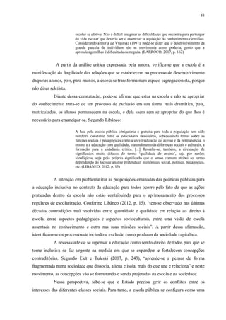 53
escolar se efetive. Não é difícil imaginar as dificuldades que encontra para participar
da vida escolar que deveria ser o essencial: a aquisição do conhecimento científico.
Considerando a teoria de Vygotski (1997), pode-se dizer que o desenvolvimento da
grande parcela de indivíduos não se movimenta como poderia, posto que a
aprendizagem lhes é dificultada ou negada. (BARROCO, 2007, p. 162)
A partir da análise crítica expressada pela autora, verifica-se que a escola é a
manifestação da fragilidade das relações que se estabelecem no processo de desenvolvimento
daqueles alunos, pois, para muitos, a escola se transforma num espaço segregacionista, porque
não dizer seletista.
Diante dessa constatação, pode-se afirmar que estar na escola e não se apropriar
do conhecimento trata-se de um processo de exclusão em sua forma mais dramática, pois,
matriculados, os alunos permanecem na escola, e dela saem sem se apropriar do que lhes é
necessário para emancipar-se. Segundo Libâneo:
A luta pela escola pública obrigatória e gratuita para toda a população tem sido
bandeira constante entre os educadores brasileiros, sobressaindo temas sobre as
funções sociais e pedagógicas como a universalização do acesso e da permanência, o
ensino e a educação com qualidade, o atendimento às diferenças sociais e culturais, a
formação para a cidadania crítica. [...] Ressalte-se, também, a circulação de
significados muito difusos do termo ‘qualidade de ensino’, seja por razões
ideológicas, seja pelo próprio significado que o senso comum atribui ao termo
dependendo do foco de análise pretendido: econômico, social, político, pedagógico,
etc. (LIBÂNEO, 2012, p. 15)
A intenção em problematizar as proposições emanadas das políticas públicas para
a educação inclusiva no contexto da educação para todos ocorre pelo fato de que as ações
praticadas dentro da escola não estão contribuindo para o aprimoramento dos processos
regulares de escolarização. Conforme Libâneo (2012, p. 15), “tem-se observado nas últimas
décadas contradições mal resolvidas entre quantidade e qualidade em relação ao direito à
escola, entre aspectos pedagógicos e aspectos socioculturais, entre uma visão de escola
assentada no conhecimento e outra nas suas missões sociais”. A partir dessa afirmação,
identificam-se os processos de inclusão e exclusão como produtos da sociedade capitalista.
A necessidade de se repensar a educação como sendo direito de todos para que se
torne inclusiva se faz urgente na medida em que se expandem e fortalecem concepções
contraditórias. Segundo Eidt e Tuleski (2007, p. 243), “aprende-se a pensar de forma
fragmentada numa sociedade que dissocia, aliena e isola, mais do que une e relaciona” e neste
movimento, as concepções vão se formatando e sendo projetadas na escola e na sociedade.
Nessa perspectiva, sabe-se que o Estado precisa gerir os conflitos entre os
interesses das diferentes classes sociais. Para tanto, a escola pública se configura como uma
 