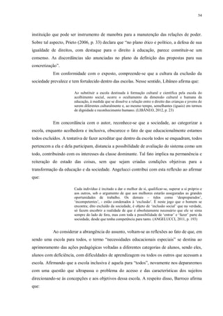 54
instituição que pode ser instrumento de manobra para a manutenção das relações de poder.
Sobre tal aspecto, Prieto (2006, p. 33) declara que “no plano ético e político, a defesa de sua
igualdade de direitos, com destaque para o direito à educação, parece constituir-se um
consenso. As discordâncias são anunciadas no plano da definição das propostas para sua
concretização”.
Em conformidade com o exposto, compreende-se que a cultura da exclusão da
sociedade prevalece e tem fortalecido dentro das escolas. Nesse sentido, Libâneo afirma que:
Ao substituir a escola destinada à formação cultural e científica pela escola do
acolhimento social, ocorre o ocultamento da dimensão cultural e humana da
educação, à medida que se dissolve a relação entre o direito das crianças e jovens de
serem diferentes culturalmente e, ao mesmo tempo, semelhantes (iguais) em termos
de dignidade e reconhecimento humano. (LIBÂNEO, 2012, p. 23)
Em concordância com o autor, reconhece-se que a sociedade, ao categorizar a
escola, enquanto acolhedora e inclusiva, obscurece o fato de que educacionalmente estamos
todos excluídos. A tentativa de fazer acreditar que dentro da escola todos se enquadram, todos
pertencem a ela e dela participam, distancia a possibilidade de avaliação do sistema como um
todo, contribuindo com os interesses da classe dominante. Tal fato implica na permanência e
reiteração do estado das coisas, sem que sejam criadas condições objetivas para a
transformação da educação e da sociedade. Angelucci contribui com esta reflexão ao afirmar
que:
Cada indivíduo é incitado a dar o melhor de si, qualificar-se, superar a si próprio e
aos outros, sob o argumento de que aos melhores estarão asseguradas as grandes
oportunidades de trabalho. Os demais – tidos como ‘despreparados’,
‘incompetentes’, - estão condenados à ‘exclusão’. É neste jogo que o homem se
encontra; dito excluído da sociedade, é objeto de ‘inclusão social’ que na verdade,
só fazem encobrir a realidade de que é absolutamente necessário que ele se sinta
sempre do lado de fora, mas com toda a possibilidade de ‘entrar’ e ‘fazer’ parte da
sociedade, desde que tenha competência para tanto. (ANGELUCCI, 2011, p. 193)
Ao considerar a abrangência do assunto, voltam-se as reflexões ao fato de que, em
sendo uma escola para todos, o termo “necessidades educacionais especiais” se destina ao
aprimoramento das ações pedagógicas voltadas a diferentes categorias de alunos, sendo eles,
alunos com deficiência, com dificuldades de aprendizagem ou todos os outros que acessam a
escola. Afirmando que a escola inclusiva é aquela para “todos”, novamente nos depararemos
com uma questão que ultrapassa o problema do acesso e das características dos sujeitos
direcionando-se às concepções e aos objetivos dessa escola. A respeito disso, Barroco afirma
que:
 