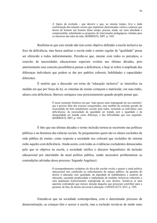 56
A lógica da exclusão - que decorre e que, ao mesmo tempo, leva a dada
conformação das relações sociais que imprimem determinados valores e práticas que
fazem do homem um homem desse tempo, precisa, ainda, ser mais abordada e
compreendida, subsidiando as propostas de intervenções pedagógicas voltadas para
os interiores das salas de aula. (BARROCO, 2007, p. 160)
Reafirma-se que este estudo não tem como objetivo defender a escola inclusiva no
foco da deficiência, mas busca analisar a escola onde o ensino regular de “qualidade” possa
ser oferecido a todos indistintamente. Percebe-se que, mesmo com todos os percalços, o
conceito de necessidades educacionais especiais evoluiu nas últimas décadas, pois
anteriormente esse conceito possibilitava pensar a deficiência, e hoje se refere à amplitude das
diferenças individuais que podem se dar por padrões culturais, habilidades e capacidades
diferentes.
É notório que a discussão em torno da “educação inclusiva” se intensifica na
medida em que por força da lei, os sistemas de ensino começam a matricular, em suas redes,
alunos com deficiência. Barroco enriquece esse posicionamento quando propõe pensar que:
É nesse momento histórico em que ‘tudo parece estar impregnado do seu contrário’
que é preciso falar dos avanços conquistados, mas também da exclusão gerada; da
necessidade de bom atendimento escolar para todos, incluindo os indivíduos com
deficiências; da necessidade da igualdade ser tratada com a igualdade e da
desigualdade ser tratada como diferença, e das dificuldades que isso engendra.
(BARROCO, 2007, p. 164)
É fato que nas últimas décadas o termo inclusão tornou-se recorrente nas políticas
públicas e na literatura das ciências sociais. Se perguntarmos quem são os alunos excluídos da
rede pública de ensino, como resposta a sociedade nos colocará que excluídos do sistema
estão aqueles com deficiência. Ainda assim, com todas as evidências excludentes denunciadas
pelo que se objetiva na escola, a sociedade ratifica o discurso hegemônico da inclusão
educacional por intermédio da atual política pública, sendo necessário problematizar as
contradições advindas desse processo. Segundo Angelucci:
O acompanhamento cuidadoso do dia-a-dia escolar revela o quanto a atual política
educacional tem conduzido ao esfacelamento do espaço público, da garantia do
direito à educação com qualidade, da dignidade de trabalhadores e usuários da
educação, causando perplexidade a implantação de medidas inclusivas referentes a
uma população historicamente expropriada de seus direitos. Instala-se aí uma
aparente contradição que merece atenção daqueles que procuram contribuir para a
garantia, de fato, do direito universal à educação. (ANGELUCCI, 2011, p. 189)
Entende-se que na sociedade contemporânea, com o denominado processo de
democratização, as crianças têm o acesso à escola, mas a exclusão revela-se de modo mais
 
