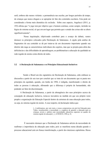 57
sutil, embora não menos violento: a permanência nas escolas, por longos períodos de tempo,
de crianças que nunca chegam a se apropriar de fato dos conteúdos escolares. Esta pode ser
considerada a forma mais dramática de exclusão. Sobre esse aspecto, Angelucci (2011, p.
193) afirma que “o jogo tem por objetivo que o homem continue, como sempre, incluído na
lógica do sistema social, só que em um lugar que permita que o estado das coisas não se altere
significativamente”.
Nessa inquietação, objetivando contribuir para o avanço do debate, vamos
destacar os princípios colocados pela Declaração de Salamanca. A opção pela análise de
fragmentos do seu conteúdo se dá por tratar-se de um documento importante quando sua
diretriz não nega as características individuais dos sujeitos, mas que se projeta para além das
deficiências e das dificuldades de aprendizagem, ao problematizar a educação de qualidade na
rede regular de ensino como direito de todos.
3.2 A Declaração de Salamanca e os Princípios Educacionais Inclusivos
Sendo o Brasil um dos signatários da Declaração de Salamanca, cabe embasar as
discussões a partir do seu teor por concluir que se trata de um documento que se pauta nos
princípios da equidade, quando, em Junho de 1994, é redigida, manifestando o direito de
todas as pessoas à educação, afirmando que a diferença é própria da humanidade, não
podendo ser fator de discriminação.
A Declaração de Salamanca, a partir da abrangência dos seus princípios acerca da
concepção de educação inclusiva, torna-se inovadora na medida em que seu próprio texto
propõe a organização da Educação Especial dentro da estrutura de uma educação para todos,
ou seja, no sistema regular de ensino. A esse respeito, tal declaração indica que:
[...] reafirmamos, por este meio, o nosso compromisso em prol da Educação para
Todos, reconhecendo a necessidade e a urgência de garantir a educação para as
crianças, jovens e adultos com necessidades educativas especiais no quadro do
sistema regular de educação [...]. (UNESCO, 1994, p. 8)
É necessário destacar que a Declaração de Salamanca advém da necessidade de
reafirmar a importância da educação para todos, pois se manifesta numa década quando o
processo educacional está em franca transformação, a partir dos interesses capitalistas. Dessa
 