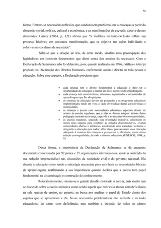 58
forma, fizeram-se necessárias reflexões que conduzissem problematizar a educação a partir da
dimensão social, política, cultural e econômica, e as manifestações de exclusão a partir dessas
dimensões. Garcez (2004, p. 121) afirma que “a dialética inclusão/exclusão reflete um
processo histórico em constante transformação, que se objetiva nas ações individuais e
coletivas no cotidiano da sociedade”.
Sabe-se que a criação de leis, de certo modo, sinaliza uma preocupação dos
legisladores em construir documentos que dêem conta dos anseios da sociedade. Com a
Declaração de Salamanca não foi diferente, pois, quando realizada em 1996, ratifica o ideal já
proposto na Declaração dos Direitos Humanos, reafirmando assim o direito de toda pessoa à
educação. Sobre esse aspecto, a Declaração proclama que:
· cada criança tem o direito fundamental à educação e deve ter a
oportunidade de conseguir e manter um nível aceitável de aprendizagem,
· cada criança tem características, interesses, capacidades e necessidades de
aprendizagem que lhe são próprias,
· os sistemas de educação devem ser planeados e os programas educativos
implementados tendo em vista a vasta diversidade destas características e
necessidades,
· as crianças e jovens com necessidades educativas especiais devem ter
acesso às escolas regulares, que a elas se devem adequar através duma
pedagogia centrada na criança, capaz de ir ao encontro destas necessidades,
· as escolas regulares, seguindo esta orientação inclusiva, constituem os
meios mais capazes para combater as atitudes discriminatórias, criando
comunidades abertas e solidárias, construindo uma sociedade inclusiva e
atingindo a educação para todos; além disso, proporcionam uma educação
adequada à maioria das crianças e promovem a eficiência, numa ótima
relação custo-qualidade, de todo o sistema educativo. (UNESCO, 1994, p.
8)
Dessa forma, a importância da Declaração de Salamanca se dá enquanto
documento consensuado por 92 países e 25 organizações internacionais, sendo o conteúdo da
sua redação imprescindível nas discussões da sociedade civil e do governo nacional. Ela
discute a educação como sendo a estratégia necessária para satisfazer as necessidades básicas
de aprendizagem, reafirmando a sua importância quando declara que a escola tem papel
fundamental na disseminação e construção do conhecimento.
Reincidentemente, retoma-se o grande desafio colocado à escola, pois muito tem
se discutido sobre a escola inclusiva como sendo aquela que matricula alunos com deficiência
na sala regular de ensino, no entanto, na busca por analisar o papel do Estado diante dos
sujeitos que se apresentam a ela, faz-se necessário problematizar não somente a inclusão
educacional do aluno com deficiência, mas também a inclusão de todos os alunos
 