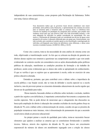 59
independente de suas características, como proposto pela Declaração de Salamanca. Sobre
este tema, Garcez afirma que:
Esse documento indica que os governos locais devem estabelecer com maior
prioridade, tanto política como financeira, o aprimoramento dos sistemas de ensino
para se tornarem aptos a incluírem todas as crianças. Essa é a referência mais
concreta da mudança de paradigma de integração para inclusão, pois propõe uma
mudança social para que seja possível lidar com toda diversidade humana, e não
uma adaptação do indivíduo ao padrão considerado de normalidade. Por esse
motivo, a Declaração de Salamanca pode ser considerada um divisor de águas como
perspectiva de acesso à educação elaborada para um grupo que, historicamente, tem
sido excluído, pois caminha no sentido oposto ao da classificação e patologização do
indivíduo, privilegiando uma leitura da deficiência como diferença, e dessa como
inerente à condição humana. (GARCEZ, 2004, p. 44-45)
Como cita a autora, trata-se da necessidade de uma análise do sistema como um
todo, objetivando a transformação social. As leis que se colocam na direção de garantia aos
direitos desses sujeitos nos remetem a questionar seu cumprimento quando o que vem sendo
evidenciado no contexto escolar em consonância com as ações desencadeadas pelas políticas
públicas de educação, manifestam as condições precárias de formação e de trabalho do
professor, assim como evidenciam que os alunos não estão se apropriando do conhecimento.
O que se verifica é que os sujeitos que se apresentam à escola, estão no exercício de uma
prática educativa alienada.
Entende-se, portanto, que para contribuir com o debate sobre a importância da
escola pública e sua função social, não se trata de defender a escola especial ou a escola
inclusiva, mas de provocar pensar as crescentes demandas educacionais da escola regular que
devem ser de qualidade para todos.
Dessa maneira, buscando alinhar as reflexões sobre inclusão e exclusão, também
a partir dos sujeitos com deficiência, é importante contextualizar brevemente a conjuntura das
escolas especiais. Não se pode deixar de mencionar que o alargamento das discussões na
busca pela ampliação do direito à educação das camadas excluídas da escola ganhou força na
década de 70, com o debate sobre a democratização do ensino, ocasião em que as pressões da
população tornaram-se mais intensas, visto à disseminação do pensamento de que a ascensão
social estava aliada ao processo educacional.
Ao propor pensar a escola de qualidade para todos, torna-se necessário buscar
elementos que ajudem a analisar as amarras que se constituíram fortalecendo o caminho
inverso. Sabe-se, através dos registros da década de 70, que houve um crescimento
exponencial do número de alunos em atendimento segregado com a criação de classes
 