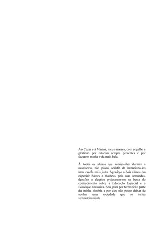 Ao Cezar e à Marina, meus amores, com orgulho e
gratidão por estarem sempre presentes e por
fazerem minha vida mais bela.
Á todos os alunos que acompanhei durante a
assessoria, não posso desistir de intencioná-los
uma escola mais justa. Agradeço a dois alunos em
especial: Satoru e Matheus, pois suas demandas,
desafios e alegrias projetaram-me na busca do
conhecimento sobre a Educação Especial e a
Educação Inclusiva. Sou grata por terem feito parte
da minha história e por eles não posso deixar de
sonhar uma sociedade que os inclua
verdadeiramente.
 