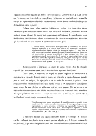 60
especiais em escolas regulares em todo o território nacional. Carneiro (1997, p. 132), afirma
que “neste processo de exclusão, a educação especial cumpre um papel relevante, na medida
em que ela representa uma alternativa de atendimento àqueles alunos considerados incapazes
de freqüentar escola comum”.
Embora essas salas especiais inicialmente tenham sido concebidas como
estratégicas para recebessem apenas alunos com deficiência intelectual, passaram a receber
também grande número de alunos que apresentavam dificuldades de aprendizagem e/ou
problemas de comportamento, alunos estes oriundos das camadas mais pobres da população
que evidenciaram processo seletivo do capitalismo via escola, pois:
O caráter eletista, meritocrático, homogeneizador e competitivo das escolas
oprimem o professor e o reduz a uma situação de isolamento e impotência,
principalmente frente aos seus alunos com deficiência mental [...]. Diante disso, a
saída encontrada pela maioria desses professores é desvincilhar-se desses alunos que
não acompanham as turmas, encaminhando-os para qualquer outro lugar que
supostamente entenda como ensiná-los. O número de alunos categorizados como
deficientes mentais foi ampliado enormemente, abrangendo todos aqueles que não
demonstravam bom aproveitamento escolar e com dificuldades de seguir as normas
disciplinares da escola. (BATISTA, 2007, p. 12)
Esses passaram a fazer parte do grupo de alunos público alvo da educação
especial, que, dentro das escolas regulares, os mantinham separados dos demais.
Dessa forma, a ampliação de vagas no ensino especial se intensificava e
manifestava-se enquanto elemento seletivo promovido pela própria escola, chamando atenção
para a cultura do estigma, da segregação e da exclusão das camadas populares e seus
prejuízos frente o rendimento escolar. Nessa mesma década de 70, a exclusão de alunos já nas
séries inicias da rede pública por diferentes motivos como evasão, falta de acesso e ou
repetência, denunciaram que esses alunos, enquanto fracassados, eram tidos como portadores
de algum problema não cabendo à escola resolver pois, o fracasso era identificado e
justificado no próprio sujeito como aponta Batista:
Entendia-se que estes alunos necessitavam de condições escolares especiais o que
incluía currículos e ensino adaptados, número menor de alunos por sala, professores
especializados e outras condições particulares de organização pedagógica do
processo educacional. Assim sendo, dada a essa composição específica, a escola
especial sempre enfrentou o impossível: substituir adequadamente o compromisso
da escola comum. (BATISTA, 2007, p. 8)
É necessário destacar que equivocadamente, frente à constatação do fracasso
escolar, o aluno é identificado como sendo o responsável pelos seus déficits no processo de
escolarização, o que ainda abre possibilidades para o encaminhamento dos mesmos à serviços
 