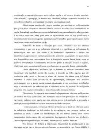 61
considerados compensatórios como apoio, reforço escolar e até mesmo às salas especiais.
Nesta dinâmica, a pedagogia, de maneira não consciente, reforça a cultura do fracasso e da
exclusão incrustando-a na organização do próprio sistema educacional.
Diante dessa manifestação, surgem questões que precisam ser problematizadas
para que se possa avançar nas reflexões sobre as causas da exclusão e suas manifestações na
escola. Entendendo que alunos com e sem deficiência foram encaminhados às salas especiais,
é necessário questionar sobre quais eram as aproximações entre os que justificaram o
encaminhamento dos mesmos para o atendimento especializado e quais impactos estes alunos
causavam e causam atualmente na escola.
Sabedores do direito à educação para todos, certamente não nos interessa
problematizar o que vem a ser deficiência intelectual e o significado de dificuldades de
aprendizagem, mas para este estudo é de fundamental importância a análise das
manifestações, aproximações e distanciamentos dos fenômenos evidenciados por esses alunos
sem desconsiderar suas características frente à diversidade humana. Dessa forma, o que se
propõe é problematizar o cumprimento dos direitos plenos à educação a todos os sujeitos,
objetivando assim apontar caminhos que contribuam para a superação do que está instituído.
Nessa objetivação, verifica-se que o processo de inclusão educacional vem
mascarando uma realidade caótica das escolas: a exclusão de todos aqueles que são
conduzidos pelo capital a fracassarem diante do sistema. Os alunos com deficiência
intelectual e alunos com dificuldades de aprendizagem, denunciam esse processo
explicitamente, pois a queixa escolar estando direcionadas a eles, encortinam as reflexões
sobre o sistema como um todo visto que as discussões acerca do potencial de inteligência
categoriza estes sujeitos como sendo os únicos fracassados na escola pública.
Na tentativa de superação das concepções hegemônicas, cabe-nos problematizar
os desafios da escola como sendo uma instituição educacional para todos, ao considerar o
movimento inclusivo como aquele que, para além do acesso e da matrícula, se pressupõe a
participação com qualidade de todos os alunos nas atividades escolares.
Como anunciado, este estudo não tem pretensão de se deter nas reflexões acerca
da deficiência intelectual ou dificuldades de aprendizagem, mas procurar analisar as
demandas da escola a partir das manifestações do seu público quando esses alunos
categorizados, muitas vezes, não correspondendo às expectativas frente às suas produções,
causam impactos e permanecem “excluídos” mesmo estando “dentro” da escola.
Na intenção de declarar a importância fundamental da aprendizagem e das
interações sociais para o desenvolvimento humano, em consonância com Omote (1995), é
 