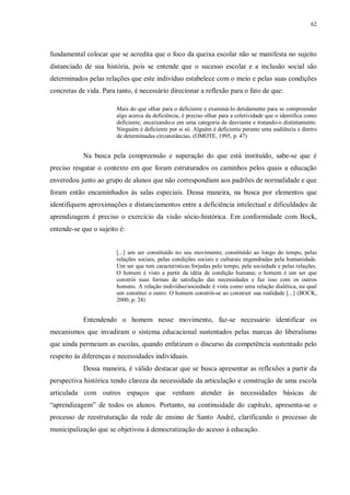 62
fundamental colocar que se acredita que o foco da queixa escolar não se manifesta no sujeito
distanciado de sua história, pois se entende que o sucesso escolar e a inclusão social são
determinados pelas relações que este indivíduo estabelece com o meio e pelas suas condições
concretas de vida. Para tanto, é necessário direcionar a reflexão para o fato de que:
Mais do que olhar para o deficiente e examiná-lo detidamente para se compreender
algo acerca da deficiência, é preciso olhar para a coletividade que o identifica como
deficiente, encaixando-o em uma categoria de desviante e tratando-o distintamente.
Ninguém é deficiente por si só. Alguém é deficiente perante uma audiência e dentro
de determinadas circunstâncias. (OMOTE, 1995, p. 47)
Na busca pela compreensão e superação do que está instituído, sabe-se que é
preciso resgatar o contexto em que foram estruturados os caminhos pelos quais a educação
enveredou junto ao grupo de alunos que não correspondiam aos padrões de normalidade e que
foram então encaminhados às salas especiais. Dessa maneira, na busca por elementos que
identifiquem aproximações e distanciamentos entre a deficiência intelectual e dificuldades de
aprendizagem é preciso o exercício da visão sócio-histórica. Em conformidade com Bock,
entende-se que o sujeito é:
[...] um ser constituído no seu movimento; constituído ao longo do tempo, pelas
relações sociais, pelas condições sociais e culturais engendradas pela humanidade.
Um ser que tem características forjadas pelo tempo, pela sociedade e pelas relações.
O homem é visto a partir da idéia de condição humana; o homem é um ser que
constrói suas formas de satisfação das necessidades e faz isso com os outros
homens. A relação indivíduo/sociedade é vista como uma relação dialética, na qual
um constitui o outro. O homem constrói-se ao construir sua realidade [...] (BOCK,
2000, p. 24)
Entendendo o homem nesse movimento, faz-se necessário identificar os
mecanismos que invadiram o sistema educacional sustentados pelas marcas do liberalismo
que ainda permeiam as escolas, quando enfatizam o discurso da competência sustentado pelo
respeito às diferenças e necessidades individuais.
Dessa maneira, é válido destacar que se busca apresentar as reflexões a partir da
perspectiva histórica tendo clareza da necessidade da articulação e construção de uma escola
articulada com outros espaços que venham atender às necessidades básicas de
“aprendizagem” de todos os alunos. Portanto, na continuidade do capítulo, apresenta-se o
processo de reestruturação da rede de ensino de Santo André, clarificando o processo de
municipalização que se objetivou à democratização do acesso à educação.
 