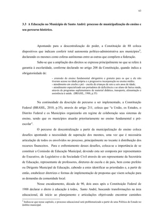 63
3.3 A Educação no Município de Santo André: processo de municipalização do ensino e
seu percurso histórico.
Apontando para a descentralização do poder, a Constituição de 88 coloca
dispositivos que indicam conferir total autonomia político-administrativa aos municípios4
,
declarando os mesmos como esferas autônomas entre as outras que compõem a federação.
Sabe-se que a ampliação dos direitos se expressa principalmente no que se refere à
garantia à escolaridade, conforme declarado no artigo 208 da Constituição, quando indica a
obrigatoriedade de:
- extensão do ensino fundamental obrigatório e gratuito para os que a ele não
tiveram acesso na idade própria e a progressiva incorporação no ensino médio;
- atendimento em creche e pré – escola de crianças de zero a seis anos de idade;
- atendimento especializado aos portadores de deficiência e ao aluno de baixa renda,
através de programas suplementares de material didático, transporte, alimentação e
assistência à saúde. (BRASIL, 1988, p.35)
Na continuidade da descrição do percurso a ser implementado, a Constituição
Federal (BRASIL, 2010, p.35), através do artigo 211, coloca que “a União, os Estados, o
Distrito Federal e os Municípios organizarão em regime de colaboração seus sistemas de
ensino, sendo que os municípios atuarão prioritariamente no ensino fundamental e pré-
escolar”.
O percurso de descentralização a partir da municipalização do ensino coloca
desafios apontando a necessidade de superação dos mesmos, uma vez que é necessária
articulação de todos os envolvidos no processo, principalmente no tocante à distribuição dos
recursos financeiros. Para o enfrentamento desses desafios, coloca-se a importância de se
constituir a Comissão de Educação Municipal, devendo esta ser composta por representantes
do Executivo, do Legislativo e da Sociedade Civil através de um representante da Secretária
de Educação, representante de professores, diretores de escola e de pais, bem como prefeito
ou Dirigente Municipal de Educação, cabendo a estes identificar as prioridades e, a partir de
então, estabelecer diretrizes e formas de implementação de propostas que visem solução para
as demandas da comunidade local.
Nesse encadeamento, década de 90, dois anos após a Constituição Federal de
1988 declarar o direto à educação à todos, Santo André, buscando transformações na área
educacional, dá início ao planejamento e articulações objetivando encontrar caminhos
4
Indica-se que nesse capítulo, o processo educacional será problematizado a partir de uma Política de Estado no
âmbito municipal.
 