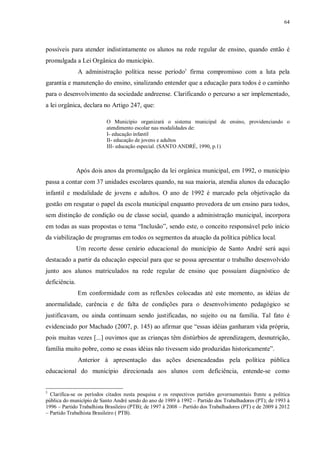 64
possíveis para atender indistintamente os alunos na rede regular de ensino, quando então é
promulgada a Lei Orgânica do município.
A administração política nesse período5
firma compromisso com a luta pela
garantia e manutenção do ensino, sinalizando entender que a educação para todos é o caminho
para o desenvolvimento da sociedade andreense. Clarificando o percurso a ser implementado,
a lei orgânica, declara no Artigo 247, que:
O Município organizará o sistema municipal de ensino, providenciando o
atendimento escolar nas modalidades de:
I- educação infantil
II- educação de jovens e adultos
III- educação especial. (SANTO ANDRÉ, 1990, p.1)
Após dois anos da promulgação da lei orgânica municipal, em 1992, o município
passa a contar com 37 unidades escolares quando, na sua maioria, atendia alunos da educação
infantil e modalidade de jovens e adultos. O ano de 1992 é marcado pela objetivação da
gestão em resgatar o papel da escola municipal enquanto provedora de um ensino para todos,
sem distinção de condição ou de classe social, quando a administração municipal, incorpora
em todas as suas propostas o tema “Inclusão”, sendo este, o conceito responsável pelo início
da viabilização de programas em todos os segmentos da atuação da política pública local.
Um recorte desse cenário educacional do município de Santo André será aqui
destacado a partir da educação especial para que se possa apresentar o trabalho desenvolvido
junto aos alunos matriculados na rede regular de ensino que possuíam diagnóstico de
deficiência.
Em conformidade com as reflexões colocadas até este momento, as idéias de
anormalidade, carência e de falta de condições para o desenvolvimento pedagógico se
justificavam, ou ainda continuam sendo justificadas, no sujeito ou na família. Tal fato é
evidenciado por Machado (2007, p. 145) ao afirmar que “essas idéias ganharam vida própria,
pois muitas vezes [...] ouvimos que as crianças têm distúrbios de aprendizagem, desnutrição,
família muito pobre, como se essas idéias não tivessem sido produzidas historicamente”.
Anterior à apresentação das ações desencadeadas pela política pública
educacional do município direcionada aos alunos com deficiência, entende-se como
5
Clarifica-se os períodos citados nesta pesquisa e os respectivos partidos governamentais frente a política
pública do município de Santo André sendo do ano de 1989 à 1992 – Partido dos Trabalhadores (PT); de 1993 à
1996 – Partido Trabalhista Brasileiro (PTB); de 1997 à 2008 – Partido dos Trabalhadores (PT) e de 2009 à 2012
– Partido Trabalhista Brasileiro ( PTB).
 