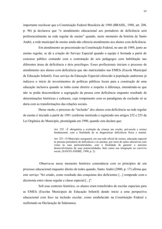 65
importante recolocar que a Constituição Federal Brasileira de 1988 (BRASIL, 1988, art. 208,
p. 96) já declarava que “o atendimento educacional aos portadores de deficiência será
preferencialmente na rede regular de ensino” quando, neste momento da história de Santo
André, a rede municipal de ensino ainda não oferecia atendimento aos alunos com deficiência.
Em atendimento ao preconizado na Constituição Federal, no ano de 1989, junto ao
ensino regular, se dá a criação do Serviço Especial quando a equipe é formada a partir de
concurso público contando com a contratação de seis pedagogos com habilitação nas
diferentes áreas de deficiência e dois psicólogos. Esses profissionais iniciam o processo de
atendimento aos alunos com deficiência que são matriculados nas EMEIs (Escola Municipal
de Educação Infantil). Esse serviço da Educação Especial oferecido à população andreense já
indicava o início de investimentos de políticas públicas locais para a construção de uma
educação inclusiva quando se tinha como diretriz o respeito à diferença, entendendo-se que
não se podia desconsiderar a segregação da pessoa com deficiência enquanto resultado de
determinações históricas e culturais, cujo rompimento com os paradigmas de exclusão só se
daria com as transformações das relações sociais.
Desse modo, o processo de “inclusão” dos alunos com deficiência na rede regular
de ensino é iniciado a partir de 1991 conforme instituído e registrado nos artigos 252 e 253 da
Lei Orgânica do Município, promulgada em 1990, quando esta declara que:
Art. 252 - É obrigatória a avaliação da criança em creche, pré-escola e ensino
fundamental, com a finalidade de se diagnosticar deficiência física e mental.
Art. 253 - O Município assegurará, em sua rede oficial de ensino, educação especial
às pessoas portadoras de deficiência e às autistas, por meio de ações educativas com
vistas às suas particularidades, com a finalidade de garantir o máximo
desenvolvimento de suas potencialidades, bem como sua integração no convívio
social. (SANTO ANDRÉ, 1990, p. 2)
Observa-se nesse momento histórico consonância com os princípios de um
processo educacional enquanto direito de todos quando, Santo André (2000, p. 17) afirma que
este serviço “foi criado, como resultado das conquistas dos deficientes [...] rompendo com a
dicotomia entre classe regular e classe especial [...]”.
Sob esse contexto histórico, os alunos eram transferidos de escolas especiais para
as EMEIs (Escolas Municipais de Educação Infantil) dando início a uma perspectiva
educacional com foco na inclusão escolar, como estabelecido na Constituição Federal e
reafirmado na Declaração de Salamanca.
 