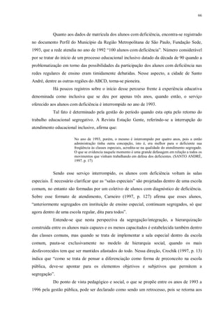 66
Quanto aos dados de matrícula dos alunos com deficiência, encontra-se registrado
no documento Perfil do Município da Região Metropolitana de São Paulo, Fundação Sede,
1993, que a rede atendia no ano de 1992 “100 alunos com deficiência”. Número considerável
por se tratar do início de um processo educacional inclusivo datado da década de 90 quando a
problematização em torno das possibilidades da participação dos alunos com deficiência nas
redes regulares de ensino eram timidamente debatidas. Nesse aspecto, a cidade de Santo
André, dentre as outras regiões do ABCD, torna-se pioneira.
Há poucos registros sobre o início desse percurso frente à experiência educativa
denominada como inclusiva que se deu por apenas três anos, quando então, o serviço
oferecido aos alunos com deficiência é interrompido no ano de 1993.
Tal fato é determinado pela gestão do período quando esta opta pelo retorno do
trabalho educacional segregativo. A Revista Estação Gente, referindo-se a interrupção do
atendimento educacional inclusivo, afirma que:
No ano de 1993, porém, o mesmo é interrompido por quatro anos, pois a então
administração tinha outra concepção, isto é, era melhor para o deficiente sua
freqüência às classes especiais, acredita-se na qualidade do atendimento segregado.
O que se evidencia naquele momento é uma grande defasagem em relação a todos os
movimentos que vinham trabalhando em defesa dos deficientes. (SANTO ANDRÉ,
1997. p. 17)
Sendo esse serviço interrompido, os alunos com deficiência voltam às salas
especiais. É necessário clarificar que as “salas especiais” são projetadas dentro de uma escola
comum, no entanto são formadas por um coletivo de alunos com diagnóstico de deficiência.
Sobre esse formato de atendimento, Carneiro (1997, p. 127) afirma que esses alunos,
“anteriormente segregados em instituição de ensino especial, continuam segregados, só que
agora dentro de uma escola regular, dita para todos”.
Entende-se que nesta perspectiva da segregação/integração, a hierarquização
construída entre os alunos mais capazes e os menos capacitados é estabelecida também dentro
das classes comuns, mas quando se trata de implementar a sala especial dentro da escola
comum, pauta-se exclusivamente no modelo de hierarquia social, quando os mais
desfavorecidos tem que ser mantidos afastados do todo. Nessa direção, Crochík (1997, p. 13)
indica que “como se trata de pensar a diferenciação como forma de preconceito na escola
pública, deve-se apontar para os elementos objetivos e subjetivos que permitem a
segregação”.
Do ponto de vista pedagógico e social, o que se propõe entre os anos de 1993 a
1996 pela gestão pública, pode ser declarado como sendo um retrocesso, pois se retorna aos
 