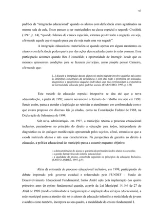 67
padrões da “integração educacional” quando os alunos com deficiência eram aglutinados na
mesma sala de aula. Estes passam a ser matriculados na classe especial e segundo Crochínk
(1997, p. 14), “quando falamos de classes especiais, estamos positivando a negação, ou seja,
afirmando aquele que é negado para que ele seja mais uma vez negado”.
A integração educacional materializa-se quando apenas em alguns momentos os
alunos com deficiência podem participar das ações desencadeadas junto às salas comuns. Essa
participação acontece quando lhes é concedido a oportunidade de interagir, desde que os
mesmos apresentem condições para se fazerem particípes, como propõe pensar Carneiro,
afirmando que:
[...] discutir a integração desses alunos no ensino regular envolve questões tais como
as diferentes concepções de deficiência e com elas todo o problema de avaliação,
diagnóstico e prognóstico daqueles indivíduos que não correspondem à expectativa
de normalidade colocada pelos padrões sociais. (CARNEIRO, 1997, p. 128)
Este modelo de educação especial integrativa se deu até que a nova
administração, a partir de 1997, assumi novamente o formato de trabalho iniciado em 1990.
Sendo assim, passa a atender a legislação ao reiniciar o atendimento em conformidade com o
que estava proposto em diversas leis já citadas, como na Constituição Federal de 1988, na
Declaração de Salamanca de 1994.
Sob nova administração, em 1997, o município retoma o processo educacional
inclusivo, pautando-se no princípio do direito a educação para todos, independente do
diagnóstico ou de qualquer manifestação apresentada pelos sujeitos, afinal, entendia-se que a
escola matricula alunos e não suas características. Na perspectiva da garantia ao direito à
educação, a política educacional do município passa a assumir enquanto objetivo:
- a democratização do acesso e garantia da permanência dos alunos nas escolas;
- a gestão democrática do sistema educacional;
- a qualidade de ensino, concebida seguindo os princípios da educação Inclusiva.
(SANTO ANDRÉ, 1997, p.9)
Além da retomada do processo educacional inclusivo, em 1998, participando do
debate impetrado pelo governo estadual e referendado pelo FUNDEF – Fundo do
Desenvolvimento Educacional Fundamental, Santo André opta pela implantação dos quatro
primeiros anos do ensino fundamental quando, através da Lei Municipal 14.146 de 27 de
Abril de 1998 (dando continuidade a reorganização e ampliação dos serviços educacionais), a
rede municipal passa a atender não só os alunos da educação infantil e a modalidade de jovens
e adultos como também, incorpora ao seu quadro, a modalidade do ensino fundamental I.
 