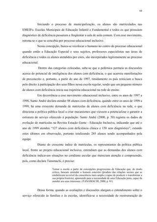 68
Iniciando o processo de municipalização, os alunos são matriculados nas
EMEIFs- Escolas Municipais de Educação Infantil e Fundamental e todos os que possuíam
diagnóstico de deficiência passaram a freqüentar a sala de aula comum. Com esse movimento,
retoma-se o que se concebia por processo educacional inclusivo.
Nessa concepção, busca-se recolocar o humano no centro do processo educacional
quando então a Educação Especial e seus sujeitos, professores especialistas nas áreas de
deficiência e todos os alunos atendidos por estes, são incorporados legitimamente ao processo
educacional.
Dentro das categorias colocadas, sabe-se que a polêmica permeia as discussões
acerca do potencial de inteligência dos alunos com deficiência, o que acarreta manifestações
de preconceito e, portanto, a partir do ano de 1997, timidamente os pais reiniciam a busca
pelo direito à participação dos seus filhos nessa escola regular, sendo que um pequeno número
de alunos com deficiência inicia sua trajetória educacional na rede de ensino.
Em decorrência a esse movimento educacional inclusivo, entre os anos de 1997 a
1998, Santo André declara atender 98 alunos com deficiência, quando entre os anos de 1998 a
1999, há uma crescente demanda de matrículas de alunos com deficiência na rede, o que
direciona a política pública local a criar mecanismos que viessem a potencializar e garantir a
estrutura do serviço oferecido à população. Santo André (2000, p. 50) registra os dados de
evolução de matrículas na Revista Estação Gente - Educação Inclusiva, indicando que até o
ano de 1999 atendeu “127 alunos com deficiência clínica e 158 sem diagnóstico”, estando
estes últimos em observação, portanto totalizando 285 alunos sendo acompanhados pela
equipe.
Diante do crescente índice de matrículas, os representantes da política pública
local, frente ao projeto educacional inclusivo, entendiam que as demandas dos alunos com
deficiência indicavam situações no cotidiano escolar que mereciam atenção e compreensão,
pois, como declara Tanamachi, é preciso:
Tomar a escola a partir de concepções progressistas de Educação que, de modo
crítico, buscam entender o homem concreto (produto das relações sociais que se
estabelecem no nível da consciência mais ampla e capaz de produzir e transformar a
sua própria história), apontando para a necessidade de uma Educação justa, capaz de
atender aos seus interesses. (TANAMACHI, 2000, p. 81)
Dessa forma, quando as avaliações e discussões alargam o entendimento sobre o
serviço oferecido às famílias e às escolas, identifica-se a necessidade de reestruturação do
 