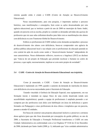 69
sistema quando então é criado o CADE (Centro de Atenção ao Desenvolvimento
Educacional).
Nesse encaminhamento, para esta pesquisa, é importante analisar o percurso
histórico, suas manifestações e concepções, bem como as ações desencadeadas por esta
agência educacional, que se instituiu a partir do ano de 2000 no município de Santo André,
quando em parceria com as escolas, propõe-se a atender as demandas advindas das queixas de
professores que em suas salas enfrentam desafios para lidar com as manifestações dos alunos
com deficiência ou com Transtorno Global do Desenvolvimento.
Embora os profissionais do CADE tenham como demanda acompanhar o processo
de desenvolvimento dos alunos com deficiência, busca-se compreender esta agência da
política pública educacional local e sua relação com os profissionais da educação pautada no
eixo central da ação da escola como sendo o “desenvolvimento humano” independente de
suas características. Nesse alinhamento reflexivo, recorre-se a Angelucci (2012) ao declarar
que “trata-se de um projeto de Educação que pretende recolocar o humano no centro do
processo, o que supõe, necessariamente, implicar-se com outro projeto de sociedade”.
3.4 CADE - Centro de Atenção do Desenvolvimento Educacional: sua trajetória.
Como já anunciado, o CADE – Centro de Atenção ao Desenvolvimento
Educacional é implantado em 1999, quando o aumento da demanda de matrículas de alunos
com deficiência cria novas necessidades junto à Secretaria de Educação.
Estando vinculado à Gerência da Educação Especial, esse equipamento, em sua
formação inicial, é instalado no espaço físico de uma creche desativada (ainda sem
acessibilidade arquitetônica), quando a equipe de profissionais é ampliada passando a ser
composta por dez professores (seis deles com habilitação em áreas de deficiência e quatro
formados em Pedagogia) e cinco profissionais da área clínica e terapêutica que em parceria,
passam a atender 62 unidades.
Em busca de construir uma proposta educacional inclusiva e preservar a estrutura
dessa agência (para que não fosse descartada por concepções de gestão pública), no ano de
2000, a Secretaria de Educação e Formação Profissional transformou o CADE em uma
Unidade Administrativa em conformidade com a Lei Orgânica Nº 8144 de 22 de Dezembro
de 2000, declarado por Santo André (2000, p. 1), indicando que “cria a unidade administrativa
 