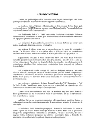 AGRADECIMENTOS
À Deus, em quem sempre confiei e de quem recebi força e sabedoria para lidar com o
que surgia inesperada e dolorosamente durante o percurso do mestrado...
À Escola de Artes, Ciências e Humanidades da Universidade de São Paulo pela
oportunidade de ser INCLUÍDA como aluna no curso Mudança Social e Participação Política;
oportunidade da qual tenho imenso orgulho;
Aos funcionários da EACH. Todos contribuíram de alguma forma para a realização
desta dissertação e certamente de outras, pois no exercício de suas funções tornam a faculdade
um espaço de agradável convivência.
Aos secretários da pós-graduação, em especial a Jussara Barbosa que sempre com
carinho e dedicação direcionava minhas solicitações;
Aos colegas de classe, posto que o compartilhamento de ideias foi necessário e
intenso. Os diferentes olhares e concepções sobre as diferentes áreas do conhecimento
movimentaram reflexões sobre a necessidade de Mudança Social e Participação Política;
Especialmente sou grata a minha orientadora, Profª Draª Maria Eliza Mattosinho
Bernardes que confiou em minha capacidade e me proporcionou o encontro com a teoria que
norteia esta pesquisa. Agradeço sua disponibilidade, rigorosidade e sua oferta generosa de
conhecimento científico. Seus ensinamentos e orientações foram essenciais na realização
deste trabalho;
Aos colegas do GEPESPP - Grupo de Estudos e Pesquisas Educação, Sociedade
Políticas Públicas: concepções da teoria histórico-cultural que me fizeram compreender a
importância da coletividade de estudos na formação profissional. Em especial agradeço a
Sandra Assali quando nos momentos de dúvidas e dificuldades me oferecia escuta atenciosa e
problematizadora;
Aos professores participantes da banca da qualificação, Profº Drº Diamantino e Profª
Drª Isabel Serrão. Especialmente a esta última que com generosidade me conduziu para além
do que naquele momento eu sozinha poderia compreender;
Á Profª Draª Elenita Tanamachi e ao Profº Drº Vanderlei Nery pela leitura do texto e
pelos apontamentos que me conduziram à busca do desvelamento do que se apresentava a
mim no cotidiano da escola;
À Liliane Garcez que generosamente realizou a leitura crítica do trabalho e durante os
cafés pedagógicos reforçou minha compreensão de que ensinar e aprender é movimento de
mão dupla;
Às diretoras e vices, assistentes pedagógicas, professoras assessoradas e a todos os
demais sujeitos das escolas da rede municipal de ensino de Santo André com os quais atuei.
Em parceria compartilhamos sentimentos de estranhezas, certezas e incertezas, tristezas e
alegrias. Juntos, desfrutamos conquistas, expectativas e inquietações frente às demandas dos
alunos com e sem deficiência. Sem dúvida alguma, aprendemos juntos!
 