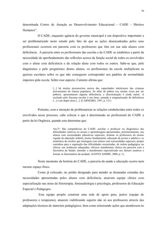 70
denominada Centro de Atenção ao Desenvolvimento Educacional - CADE - Direitos
Humanos”.
O CADE, enquanto agência do governo municipal é um dispositivo importante a
ser problematizado neste estudo pelo fato de que as ações desencadeadas pelos seus
profissionais ocorrem em parceria com os professores que têm em sua sala alunos com
deficiência. A parceria entre os profissionais das escolas e do CADE se estabelece a partir da
necessidade de aprofundamento das reflexões acerca da função social de todos os envolvidos
com o aluno com deficiência e da relação deste com todos os outros. Sabe-se que, pelo
diagnóstico e pelo prognóstico destes alunos, os profissionais da escola multiplicam as
queixas escolares sobre os que não conseguem corresponder aos padrões de normalidade
impostos pela escola. Sobre esse aspecto, Carneiro afirma que:
[...] há muitos preconceitos acerca das capacidades intelectuais das crianças
provenientes de classes populares. Se além de pobres (ou muitas vezes por ser
pobres), apresentarem alguma deficiência, a discriminação é ainda maior: A
exclusão pelo fracasso escolar é um ônus; somada à estigmatização da deficiência
[...] é um duplo ônus [...]. (CARNEIRO, 1997, p. 131)
Portanto, com a intenção de problematizar as relações estabelecidas entre todos os
envolvidos nesse processo, cabe colocar o que é determinado ao profissional do CADE a
partir da lei Orgânica, quando esta determina que:
Art.2º- São competências do CADE: auxiliar o professor no diagnóstico das
dificuldades relativas ao ensino e aprendizagem apresentadas, prioritariamente, aos
alunos com necessidades educativas especiais; orientar os professores do ensino
regular de educação infantil, ensino fundamental, educação de jovens e adultos e os
monitores de creches que interagem com alunos com necessidades especiais; propor
caminhos para a superação das dificuldades encontradas, de ordem pedagógica ou
clínica, nas instâncias adequadas, oferecer atendimento clínico em parceria com a
Secretaria de Saúde; estender o atendimento especializado aos demais usuários e
formar os funcionários da unidade. (SANTO ANDRÉ, 2000, p. 1).
Neste momento da história do CADE, a parceria da saúde e educação ocorre num
mesmo espaço físico.
Como já colocado, no prédio designado para atender as demandas oriundas das
necessidades apresentadas pelos alunos com deficiência, atuavam equipe clínica com
especialização nas áreas da fisioterapia, fonoaudiologia e psicologia, professores de Educação
Especial e Pedagogos.
Esta equipe propõe construir uma rede de apoio para, juntos (equipe de
professores e terapeutas), atuarem viabilizando suporte não só aos professores através das
adaptações técnicas de materiais pedagógicos, bem como otimizando ações que atendessem às
 
