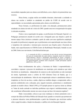 71
necessidades mapeadas junto aos alunos com deficiência, com o objetivo de potencializar seus
recursos.
Dessa forma, a equipe realiza um trabalho itinerante, observando e avaliando os
alunos nas escolas e também os atendendo no prédio do CADE de acordo com as
especialidades e as necessidades apresentadas pelos alunos com deficiência.
Nesse formato, os profissionais da saúde e da educação, permaneceram juntos
atendendo aos alunos da rede até o início de 2003, quando uma nova reorganização da equipe
é colocada em prática.
Frente a nova organização da equipe, os profissionais da Educação Especial e os
Pedagogos permanecem atuando de acordo com o designado para suas funções a partir do
mesmo espaço físico (inclusive contando a partir de então com uma significativa ampliação
do quadro de professores) enquanto que os profissionais com especialização nas áreas clínica
e terapêutica são realocados e retornam para exercerem suas funções junto à Secretaria da
Saúde, mais especificamente no CREM (Centro de Reabilitação Municipal), fundado no ano
de 2000. Sobre esse movimento, Carla Bertual declara que:
[...] a construção do SUS é a constituição de uma rede de serviços hierarquizados
pelo grau de complexidade das ações práticas, integrados através da referência e
contra-referência, eficazes e distribuídos especialmente de forma a assegurar o
amplo acesso dos usuários. A orientação de sua atividade, apolítica de saúde deve
ser democraticamente escolhida sendo assegurada a ampla participação popular.
(BERTUAL, 1997, p. 162)
Nesse reordenamento das ações, a Secretaria de Saúde é responsabilizada e
convidada a repensar o processo de atendimento aos munícipes, pois entende-se que todos
têm direito ao atendimento, independente de estarem ou não matriculados na rede municipal
de ensino, legitimando assim o critério do SUS (Sistema Único de Saúde), que é a
universalização do atendimento. Além de esta reorganização colocar o atendimento clínico e
terapêutico no foco de sua área, a saúde, objetiva-se também alargar a compreensão sobre a
parceira estabelecida com a educação, pois, naquele momento, predominava o atendimento
pautado no modelo clínico. Maluf (1994, p.157) propõe pensar no equívoco deste ao afirmar
se “tratar de modo centrado no indivíduo problemas cuja origem é multideterminada, e que
são socialmente influenciados mesmo nos casos em que sua base é de natureza orgânica”.
Dada à necessidade, coloca-se que essas mudanças se deram juntamente com o
avançar das idéias da Política Pública de Educação local, quando os conceitos que permeavam
o processo educativo eram problematizados a partir das formações que envolviam análise
sobre o papel da saúde, a função da educação e o público alvo da Educação Especial.
 