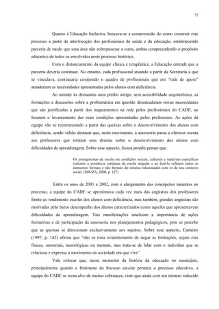 72
Quanto à Educação Inclusiva, buscava-se a compreensão do como construir este
processo a partir da interlocução dos profissionais da saúde e da educação, estabelecendo
parceria de modo que uma área não sobrepusesse a outra, ambas compreendendo o propósito
educativo de todos os envolvidos neste processo histórico.
Com o distanciamento da equipe clínica e terapêutica, a Educação entende que a
parceria deveria continuar. No entanto, cada profissional atuando a partir da Secretaria a que
se vinculava, continuaria compondo o quadro de profissionais que em “rede de apoio”
atenderiam as necessidades apresentadas pelos alunos com deficiência.
Ao atender às demandas num prédio antigo, sem acessibilidade arquitetônica, as
formações e discussões sobre a problemática em questão desencadeiam novas necessidades
que são justificadas a partir dos mapeamentos na rede pelos profissionais do CADE, ao
fazerem o levantamento das reais condições apresentadas pelos professores. As ações da
equipe vão se reestruturando a partir das queixas sobre o desenvolvimento dos alunos com
deficiência, sendo válido destacar que, neste movimento, a assessoria passa a oferecer escuta
aos professores que relatam seus dramas sobre o desenvolvimento dos alunos com
dificuldades de aprendizagem. Sobre esse aspecto, Souza propõe pensar que:
Os protagonistas da escola em condições sociais, culturais e materiais específicas
realizam a existência cotidiana da escola singular e ao fazê-lo refletem todos os
elementos formais e não formais do sistema relacionados com os de seu contexto
social. (SOUZA, 2000, p. 127)
Entre os anos de 2001 e 2002, com o alargamento das concepções inerentes ao
processo, a equipe do CADE se aproximava cada vez mais das angústias dos professores
frente ao rendimento escolar dos alunos com deficiência, mas também, grandes angústias são
motivadas pelo baixo desempenho dos alunos caracterizados como aqueles que apresentavam
dificuldades de aprendizagem. Tais manifestações sinalizam a importância de ações
formativas e de participação da assessoria nos planejamentos pedagógicos, pois se percebe
que as queixas se direcionam exclusivamente aos sujeitos. Sobre esse aspecto, Carneiro
(1997, p. 142) afirma que “não se trata evidentemente de negar as limitações, sejam elas
físicas, sensoriais, neurológicas ou mentais, mas trata-se de lidar com o indivíduo que se
relaciona e expressa o movimento da sociedade em que vive”.
Vale colocar que, nesse momento da história da educação no município,
principalmente quando o fenômeno do fracasso escolar permeia o processo educativo, a
equipe do CADE se torna alvo de muitas cobranças, visto que ainda com um número reduzido
 