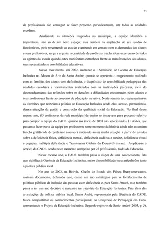 73
de profissionais não consegue se fazer presente, periodicamente, em todas as unidades
escolares.
Analisando as situações mapeadas no município, a equipe identifica a
importância, não só de um novo espaço, mas também da ampliação do seu quadro de
funcionários, pois percorrendo as escolas e entrando em contato com as demandas dos alunos
e seus professores, surge a urgente necessidade de problematização sobre o percurso de todos
os agentes da escola quando estes manifestam estranheza frente às manifestações dos alunos,
suas necessidades e possibilidades educativas.
Nesse movimento, em 2002, acontece o I Seminário de Gestão de Educação
Inclusiva no Museu de Arte de Santo André, quando se apresenta o mapeamento realizado
com as famílias dos alunos com deficiência, o diagnóstico de acessibilidade pedagógica das
unidades escolares e levantamentos realizados com as instituições parceiras, além do
desencadeamento das reflexões sobre os desafios e dificuldades encontrados pelos alunos e
seus professores frente ao processo de educação inclusiva. Neste seminário, reapresentam-se
as diretrizes que norteiam a política de Educação Inclusiva sendo elas: acesso, permanência,
democratização da gestão e construção da qualidade social da Educação. No final desse
mesmo ano, 65 professores da rede municipal de ensino se inscrevem para processo seletivo
para compor a equipe do CADE, quando no início de 2003 são selecionados 11 destes, que
passam a fazer parte da equipe (os professores neste momento da história ainda não assumiam
função gratificada de professor assessor) iniciando assim minha atuação a partir de estudos
sobre a deficiência física, deficiência mental, deficiência auditiva e surdez, deficiência visual
e cegueira, múltipla deficiência e Transtornos Globais do Desenvolvimento. Ampliou-se o
serviço do CADE, sendo neste momento composto por 23 profissionais, todos da Educação.
Nesse mesmo ano, o CADE também passa a dispor de uma coordenadora, fato
que viabiliza à Gerência da Educação Inclusiva, maior disponibilidade para articulações junto
à política pública local.
No ano de 2003, na Bolívia, Chefes de Estado dos Países Ibero-americanos,
assinam documento, definindo esse, como um ano estratégico para o fortalecimento de
políticas públicas de inclusão das pessoas com deficiência e, para Santo André, esse também
passa a ser um ano decisivo e marcante na trajetória da Educação Inclusiva. Para além das
articulações de política pública local, Santo André, representado pela Gerência do CADE,
busca compartilhar os conhecimentos participando do Congresso de Pedagogia em Cuba,
apresentando o Projeto de Educação Inclusiva. Segundo registros de Santo André (2003, p. 5),
 