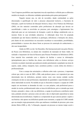 74
“este Congresso possibilitou uma importante troca de experiência e reflexão para os diferentes
modelos de atuação e as diferentes realidades apresentadas pelos países participantes”.
Naquele mesmo ano, no mês de novembro, dando continuidade as ações
direcionadas à qualificação de todo o processo educacional inclusivo, a Secretaria de
Educação, a partir da Gerência da Educação Inclusiva, lança o livro Poéticas das Diferenças
(2003), um dos materiais construídos pelos profissionais da educação que deveria ser
acessibilizado a todos os envolvidos no processo, pois estratégica e legitimamente fora
objetivado para ser um instrumento de formação a partir do diálogo estabelecido com os
mesmos frente às suas atividades educativas. A elaboração desse livro foi projetada
entendendo que não bastava identificar as patologias, deficiências e limitações dos alunos,
pois diante de tais características era necessário reconhecer as necessidades, possibilidades,
potencialidades e recursos dos alunos frente ao processo de construção do conhecimento, e
não suas incapacidades.
Ainda em 2003, no dia 3 de Dezembro, Dia Internacional pela Luta pelos Direitos
da Pessoa com Deficiência, na câmara dos vereadores do município de Santo André, foi
realizado o lançamento do Guia de Recursos para Pessoas Portadoras de Deficiência (2003).
Esse material fora construído com o objetivo de facilitar o acesso às informações
(principalmente para as famílias dos alunos com deficiência) sobre os diversos serviços
existentes no próprio município que pudessem atender gratuitamente a população nas áreas de
esporte, saúde, cultura, transporte, lazer, assistência jurídica e social, defesa dos direitos e
profissionalização.
Com o avançar das articulações e reflexões sobre todo o processo, é importante
colocar que, entre os anos de 2003 a 2006, cada professor passa a ser responsável por uma
determinada área de deficiência, portanto muitas vezes uma mesma unidade recebia
orientações de dois ou mais profissionais, dependendo da quantidade e especificidade de cada
aluno matriculado na escola. Na medida em que as discussões avançam e a equipe do CADE
mapeia em movimento as demandas da rede e as suas próprias, cada profissional passa a
atender às escolas, problematizando todas as áreas de deficiências, pois se entendia que neste
formato, pensando o aluno e não sua deficiência, a equipe de professores contribuiria muito
mais, podendo articular o processo como um todo e não só objetivando especializar-se numa
determinada área de deficiência. Amplia-se a compreensão de que é preciso pensar o sujeito e
sua história e não apenas sua deficiência quando nesse momento, a equipe do CADE entende
que sua atuação exigia pensamento crítico que analisasse a totalidade do processo, pois como
declara Meira (2000, p. 60), “a Educação, enquanto um processo ao mesmo tempo social e
 