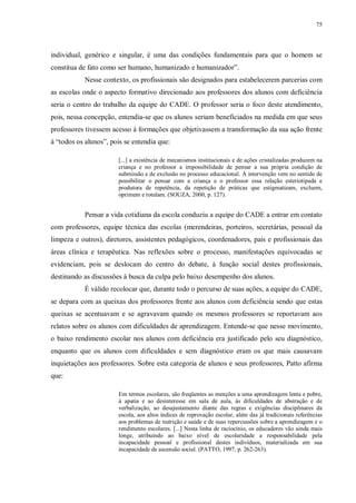 75
individual, genérico e singular, é uma das condições fundamentais para que o homem se
constitua de fato como ser humano, humanizado e humanizador”.
Nesse contexto, os profissionais são designados para estabelecerem parcerias com
as escolas onde o aspecto formativo direcionado aos professores dos alunos com deficiência
seria o centro do trabalho da equipe do CADE. O professor seria o foco deste atendimento,
pois, nessa concepção, entendia-se que os alunos seriam beneficiados na medida em que seus
professores tivessem acesso à formações que objetivassem a transformação da sua ação frente
à “todos os alunos”, pois se entendia que:
[...] a existência de mecanismos institucionais e de ações cristalizadas produzem na
criança e no professor a impossibilidade de pensar a sua própria condição de
submissão e de exclusão no processo educacional. A intervenção vem no sentido de
possibilitar o pensar com a criança e o professor essa relação esteriotipada e
produtora de repetência, da repetição de práticas que estigmatizam, excluem,
oprimem e rotulam. (SOUZA, 2000, p. 127).
Pensar a vida cotidiana da escola conduziu a equipe do CADE a entrar em contato
com professores, equipe técnica das escolas (merendeiras, porteiros, secretárias, pessoal da
limpeza e outros), diretores, assistentes pedagógicos, coordenadores, pais e profissionais das
áreas clínica e terapêutica. Nas reflexões sobre o processo, manifestações equivocadas se
evidenciam, pois se deslocam do centro do debate, à função social destes profissionais,
destinando as discussões à busca da culpa pelo baixo desempenho dos alunos.
É válido recolocar que, durante todo o percurso de suas ações, a equipe do CADE,
se depara com as queixas dos professores frente aos alunos com deficiência sendo que estas
queixas se acentuavam e se agravavam quando os mesmos professores se reportavam aos
relatos sobre os alunos com dificuldades de aprendizagem. Entende-se que nesse movimento,
o baixo rendimento escolar nos alunos com deficiência era justificado pelo seu diagnóstico,
enquanto que os alunos com dificuldades e sem diagnóstico eram os que mais causavam
inquietações aos professores. Sobre esta categoria de alunos e seus professores, Patto afirma
que:
Em termos escolares, são freqüentes as menções a uma aprendizagem lenta e pobre,
à apatia e ao desinteresse em sala de aula, às dificuldades de abstração e de
verbalização, ao desajustamento diante das regras e exigências disciplinares da
escola, aos altos índices de reprovação escolar, além das já tradicionais referências
aos problemas de nutrição e saúde e de suas repercussões sobre a aprendizagem e o
rendimento escolares. [...] Nesta linha de raciocínio, os educadores vão ainda mais
longe, atribuindo ao baixo nível de escolaridade a responsabilidade pela
incapacidade pessoal e profissional destes indivíduos, materializada em sua
incapacidade de ascensão social. (PATTO, 1997, p. 262-263).
 