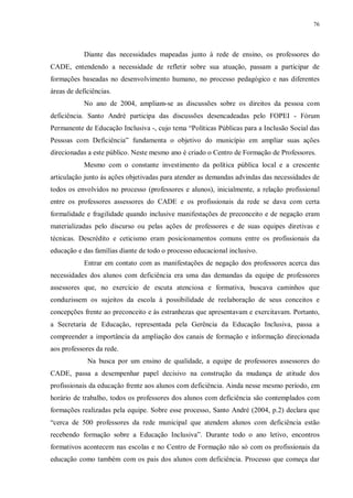 76
Diante das necessidades mapeadas junto à rede de ensino, os professores do
CADE, entendendo a necessidade de refletir sobre sua atuação, passam a participar de
formações baseadas no desenvolvimento humano, no processo pedagógico e nas diferentes
áreas de deficiências.
No ano de 2004, ampliam-se as discussões sobre os direitos da pessoa com
deficiência. Santo André participa das discussões desencadeadas pelo FOPEI - Fórum
Permanente de Educação Inclusiva -, cujo tema “Políticas Públicas para a Inclusão Social das
Pessoas com Deficiência” fundamenta o objetivo do município em ampliar suas ações
direcionadas a este público. Neste mesmo ano é criado o Centro de Formação de Professores.
Mesmo com o constante investimento da política pública local e a crescente
articulação junto às ações objetivadas para atender as demandas advindas das necessidades de
todos os envolvidos no processo (professores e alunos), inicialmente, a relação profissional
entre os professores assessores do CADE e os profissionais da rede se dava com certa
formalidade e fragilidade quando inclusive manifestações de preconceito e de negação eram
materializadas pelo discurso ou pelas ações de professores e de suas equipes diretivas e
técnicas. Descrédito e ceticismo eram posicionamentos comuns entre os profissionais da
educação e das famílias diante de todo o processo educacional inclusivo.
Entrar em contato com as manifestações de negação dos professores acerca das
necessidades dos alunos com deficiência era uma das demandas da equipe de professores
assessores que, no exercício de escuta atenciosa e formativa, buscava caminhos que
conduzissem os sujeitos da escola à possibilidade de reelaboração de seus conceitos e
concepções frente ao preconceito e às estranhezas que apresentavam e exercitavam. Portanto,
a Secretaria de Educação, representada pela Gerência da Educação Inclusiva, passa a
compreender a importância da ampliação dos canais de formação e informação direcionada
aos professores da rede.
Na busca por um ensino de qualidade, a equipe de professores assessores do
CADE, passa a desempenhar papel decisivo na construção da mudança de atitude dos
profissionais da educação frente aos alunos com deficiência. Ainda nesse mesmo período, em
horário de trabalho, todos os professores dos alunos com deficiência são contemplados com
formações realizadas pela equipe. Sobre esse processo, Santo André (2004, p.2) declara que
“cerca de 500 professores da rede municipal que atendem alunos com deficiência estão
recebendo formação sobre a Educação Inclusiva”. Durante todo o ano letivo, encontros
formativos acontecem nas escolas e no Centro de Formação não só com os profissionais da
educação como também com os pais dos alunos com deficiência. Processo que começa dar
 