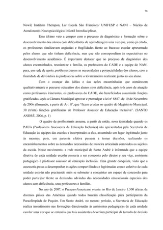 78
Nowil, Instituto Therapon, Lar Escola São Francisco/ UNIFESP e NANI – Núcleo de
Atendimento Neuropsicológico Infantil Interdisciplinar.
Esse último veio a compor com o processo de diagnóstico e formação sobre o
desenvolvimento dos alunos com dificuldades de aprendizagem uma vez que, como já citado,
os professores sinalizavam angústias e fragilidades frente ao fracasso escolar apresentado
pelos alunos que não tinham deficiência, mas que não correspondiam às expectativas no
desenvolvimento acadêmico. É importante destacar que no processo de diagnóstico dos
alunos encaminhados, reuniam-se a família, os professores do CADE e a equipe do NANI
para, em rede de apoio, problematizarem as necessidades e potencialidades dos alunos, com a
finalidade de devolutiva às professoras sobre o levantamento realizado junto ao seu aluno.
Com o avançar das idéias e das ações encaminhadas que atendessem
qualitativamente o percurso educativo dos alunos com deficiência, após três anos de atuação
como professores itinerantes, os professores do CADE, são beneficiados assumindo funções
gratificadas, após a Câmara Municipal aprovar e promulgar a lei nº 8887, de 10 de Novembro
de 2006 afirmando, a partir do Art. 8º, que “ficam criadas no quadro do Magistério Municipal,
30 (trinta) funções gratificadas de Professor Assessor de Educação Inclusiva”. (SANTO
ANDRÉ, 2006, p. 1)
O quadro de profissionais assume, a partir de então, nova identidade quando os
PAEIs (Professores Assessores de Educação Inclusiva) são apresentados pela Secretaria de
Educação às equipes das escolas e incorporados a elas, assumindo um lugar legitimado junto
às mesmas, pois, em parceria efetiva passam a tomar decisões, realizando os
encaminhamentos sobre as demandas necessárias de maneira articulada com todos os sujeitos
da escola. Nesse movimento, a rede municipal de Santo André é informada que a equipe
diretiva de cada unidade escolar passaria a ser composta pelo diretor e seu vice, assistente
pedagógico e professor assessor de educação inclusiva. Uma grande conquista, visto que a
assessoria passa a desempenhar as ações compartilhadas e legitimadas com o coletivo de cada
unidade escolar não precisando mais se submeter a conquistar um espaço de concessão para
poder participar frente as demandas advindas das necessidades educacionais especiais dos
alunos com deficiência, seus professores e famílias.
No ano de 2007, o Parapan-Americano reuniu no Rio de Janeiro 1.300 atletas de
diversos países das Américas quando todos buscam classificação para participarem da
Paraolimpíada de Pequim. Em Santo André, no mesmo período, a Secretaria de Educação
realiza investimento nas formações direcionadas às assistentes pedagógicas de cada unidade
escolar uma vez que se entendia que tais assistentes deveriam participar da tomada de decisão
 