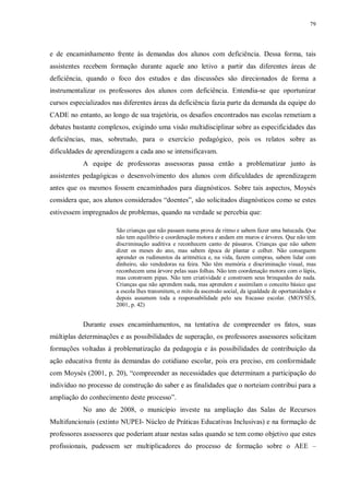 79
e de encaminhamento frente às demandas dos alunos com deficiência. Dessa forma, tais
assistentes recebem formação durante aquele ano letivo a partir das diferentes áreas de
deficiência, quando o foco dos estudos e das discussões são direcionados de forma a
instrumentalizar os professores dos alunos com deficiência. Entendia-se que oportunizar
cursos especializados nas diferentes áreas da deficiência fazia parte da demanda da equipe do
CADE no entanto, ao longo de sua trajetória, os desafios encontrados nas escolas remetiam a
debates bastante complexos, exigindo uma visão multidisciplinar sobre as especificidades das
deficiências, mas, sobretudo, para o exercício pedagógico, pois os relatos sobre as
dificuldades de aprendizagem a cada ano se intensificavam.
A equipe de professoras assessoras passa então a problematizar junto às
assistentes pedagógicas o desenvolvimento dos alunos com dificuldades de aprendizagem
antes que os mesmos fossem encaminhados para diagnósticos. Sobre tais aspectos, Moysés
considera que, aos alunos considerados “doentes”, são solicitados diagnósticos como se estes
estivessem impregnados de problemas, quando na verdade se percebia que:
São crianças que não passam numa prova de ritmo e sabem fazer uma batucada. Que
não tem equilíbrio e coordenação motora e andam em muros e árvores. Que não tem
discriminação auditiva e reconhecem canto de pássaros. Crianças que não sabem
dizer os meses do ano, mas sabem época de plantar e colher. Não conseguem
aprender os rudimentos da aritmética e, na vida, fazem compras, sabem lidar com
dinheiro, são vendedoras na feira. Não têm memória e discriminação visual, mas
reconhecem uma árvore pelas suas folhas. Não tem coordenação motora com o lápis,
mas constroem pipas. Não tem criatividade e constroem seus brinquedos do nada.
Crianças que não aprendem nada, mas aprendem e assimilam o conceito básico que
a escola lhes transmitem, o mito da ascensão social, da igualdade de oportunidades e
depois assumem toda a responsabilidade pelo seu fracasso escolar. (MOYSÉS,
2001, p. 42)
Durante esses encaminhamentos, na tentativa de compreender os fatos, suas
múltiplas determinações e as possibilidades de superação, os professores assessores solicitam
formações voltadas à problematização da pedagogia e às possibilidades de contribuição da
ação educativa frente às demandas do cotidiano escolar, pois era preciso, em conformidade
com Moysés (2001, p. 20), “compreender as necessidades que determinam a participação do
indivíduo no processo de construção do saber e as finalidades que o norteiam contribui para a
ampliação do conhecimento deste processo”.
No ano de 2008, o município investe na ampliação das Salas de Recursos
Multifuncionais (extinto NUPEI- Núcleo de Práticas Educativas Inclusivas) e na formação de
professores assessores que poderiam atuar nestas salas quando se tem como objetivo que estes
profissionais, pudessem ser multiplicadores do processo de formação sobre o AEE –
 