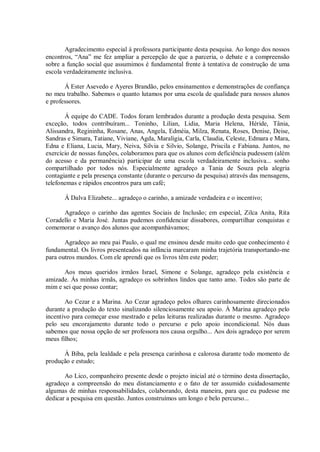 Agradecimento especial à professora participante desta pesquisa. Ao longo dos nossos
encontros, “Ana” me fez ampliar a percepção de que a parceria, o debate e a compreensão
sobre a função social que assumimos é fundamental frente à tentativa de construção de uma
escola verdadeiramente inclusiva.
Á Ester Asevedo e Ayeres Brandão, pelos ensinamentos e demonstrações de confiança
no meu trabalho. Sabemos o quanto lutamos por uma escola de qualidade para nossos alunos
e professores.
Á equipe do CADE. Todos foram lembrados durante a produção desta pesquisa. Sem
exceção, todos contribuíram... Toninho, Lilian, Lidia, Maria Helena, Héride, Tânia,
Alissandra, Regininha, Rosane, Anas, Angela, Edméia, Milza, Renata, Roses, Denise, Deise,
Sandras e Simara, Tatiane, Viviane, Agda, Maraligia, Carla, Claudia, Celeste, Edmara e Mara,
Edna e Eliana, Lucia, Mary, Neiva, Silvia e Silvio, Solange, Priscila e Fabiana. Juntos, no
exercício de nossas funções, colaboramos para que os alunos com deficiência pudessem (além
do acesso e da permanência) participar de uma escola verdadeiramente inclusiva... sonho
compartilhado por todos nós. Especialmente agradeço a Tania de Souza pela alegria
contagiante e pela presença constante (durante o percurso da pesquisa) através das mensagens,
telefonemas e rápidos encontros para um café;
Á Dalva Elizabete... agradeço o carinho, a amizade verdadeira e o incentivo;
Agradeço o carinho das agentes Sociais de Inclusão; em especial, Zilca Anita, Rita
Coradello e Maria José. Juntas pudemos confidenciar dissabores, compartilhar conquistas e
comemorar o avanço dos alunos que acompanhávamos;
Agradeço ao meu pai Paulo, o qual me ensinou desde muito cedo que conhecimento é
fundamental. Os livros presenteados na infância marcaram minha trajetória transportando-me
para outros mundos. Com ele aprendi que os livros têm este poder;
Aos meus queridos irmãos Israel, Simone e Solange, agradeço pela existência e
amizade. Ás minhas irmãs, agradeço os sobrinhos lindos que tanto amo. Todos são parte de
mim e sei que posso contar;
Ao Cezar e a Marina. Ao Cezar agradeço pelos olhares carinhosamente direcionados
durante a produção do texto sinalizando silenciosamente seu apoio. À Marina agradeço pelo
incentivo para começar esse mestrado e pelas leituras realizadas durante o mesmo. Agradeço
pelo seu encorajamento durante todo o percurso e pelo apoio incondicional. Nós duas
sabemos que nossa opção de ser professora nos causa orgulho... Aos dois agradeço por serem
meus filhos;
À Biba, pela lealdade e pela presença carinhosa e calorosa durante todo momento de
produção e estudo;
Ao Lico, companheiro presente desde o projeto inicial até o término desta dissertação,
agradeço a compreensão do meu distanciamento e o fato de ter assumido cuidadosamente
algumas de minhas responsabilidades, colaborando, desta maneira, para que eu pudesse me
dedicar a pesquisa em questão. Juntos construímos um longo e belo percurso...
 