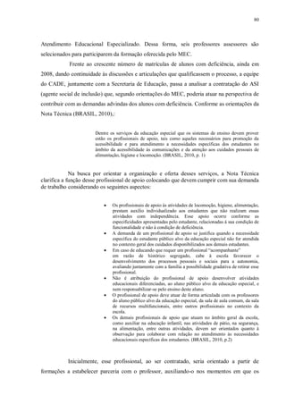 80
Atendimento Educacional Especializado. Dessa forma, seis professores assessores são
selecionados para participarem da formação oferecida pelo MEC.
Frente ao crescente número de matrículas de alunos com deficiência, ainda em
2008, dando continuidade às discussões e articulações que qualificassem o processo, a equipe
do CADE, juntamente com a Secretaria de Educação, passa a analisar a contratação do ASI
(agente social de inclusão) que, segundo orientações do MEC, poderia atuar na perspectiva de
contribuir com as demandas advindas dos alunos com deficiência. Conforme as orientações da
Nota Técnica (BRASIL, 2010),:
Dentre os serviços da educação especial que os sistemas de ensino devem prover
estão os profissionais de apoio, tais como aqueles necessários para promoção da
acessibilidade e para atendimento a necessidades específicas dos estudantes no
âmbito da acessibilidade às comunicações e da atenção aos cuidados pessoais de
alimentação, higiene e locomoção. (BRASIL, 2010, p. 1)
Na busca por orientar a organização e oferta desses serviços, a Nota Técnica
clarifica a função desse profissional de apoio colocando que devem cumprir com sua demanda
de trabalho considerando os seguintes aspectos:
· Os profissionais de apoio às atividades de locomoção, higiene, alimentação,
prestam auxílio individualizado aos estudantes que não realizam essas
atividades com independência. Esse apoio ocorre conforme as
especificidades apresentadas pelo estudante, relacionadas à sua condição de
funcionalidade e não à condição de deficiência.
· A demanda de um profissional de apoio se justifica quando a necessidade
específica do estudante público alvo da educação especial não for atendida
no contexto geral dos cuidados disponibilizados aos demais estudantes.
· Em caso de educando que requer um profissional “acompanhante”
em razão de histórico segregado, cabe à escola favorecer o
desenvolvimento dos processos pessoais e sociais para a autonomia,
avaliando juntamente com a família a possibilidade gradativa de retirar esse
profissional.
· Não é atribuição do profissional de apoio desenvolver atividades
educacionais diferenciadas, ao aluno público alvo da educação especial, e
nem responsabilizar-se pelo ensino deste aluno.
· O profissional de apoio deve atuar de forma articulada com os professores
do aluno público alvo da educação especial, da sala de aula comum, da sala
de recursos multifuncionais, entre outros profissionais no contexto da
escola.
· Os demais profissionais de apoio que atuam no âmbito geral da escola,
como auxiliar na educação infantil, nas atividades de pátio, na segurança,
na alimentação, entre outras atividades, devem ser orientados quanto à
observação para colaborar com relação no atendimento às necessidades
educacionais específicas dos estudantes. (BRASIL, 2010, p.2)
Inicialmente, esse profissional, ao ser contratado, seria orientado a partir de
formações a estabelecer parceria com o professor, auxiliando-o nos momentos em que os
 