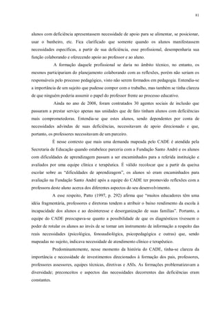 81
alunos com deficiência apresentassem necessidade de apoio para se alimentar, se posicionar,
usar o banheiro, etc. Fica clarificado que somente quando os alunos manifestassem
necessidades específicas, a partir de sua deficiência, esse profissional, desempenharia sua
função colaborando e oferecendo apoio ao professor e ao aluno.
A formação daquele profissional se daria no âmbito técnico, no entanto, os
mesmos participariam do planejamento colaborando com as reflexões, porém não seriam os
responsáveis pelo processo pedagógico, visto não serem formados em pedagogia. Entendia-se
a importância de um sujeito que pudesse compor com o trabalho, mas também se tinha clareza
de que ninguém poderia assumir o papel do professor frente ao processo educativo.
Ainda no ano de 2008, foram contratados 30 agentes sociais de inclusão que
passaram a prestar serviço apenas nas unidades que de fato tinham alunos com deficiências
mais comprometedoras. Entendia-se que estes alunos, sendo dependentes por conta de
necessidades advindas de suas deficiências, necessitavam de apoio direcionado e que,
portanto, os professores necessitavam de um parceiro.
É nesse contexto que mais uma demanda mapeada pelo CADE é atendida pela
Secretaria de Educação quando estabelece parceria com a Fundação Santo André e os alunos
com dificuldades de aprendizagem passam a ser encaminhados para a referida instituição e
avaliados por uma equipe clínica e terapêutica. É válido recolocar que a partir da queixa
escolar sobre as “dificuldades de aprendizagem”, os alunos só eram encaminhados para
avaliação na Fundação Santo André após a equipe do CADE ter promovido reflexões com a
professora deste aluno acerca dos diferentes aspectos do seu desenvolvimento.
A esse respeito, Patto (1997, p. 292) afirma que “muitos educadores têm uma
idéia fragmentária, professores e diretoras tendem a atribuir o baixo rendimento da escola à
incapacidade dos alunos e ao desinteresse e desorganização de suas famílias”. Portanto, a
equipe do CADE preocupava-se quanto a possibilidade de que os diagnósticos tivessem o
poder de rotular os alunos ao invés de se tornar um instrumento de informação a respeito das
reais necessidades (psicológica, fonoaudiológica, psicopedagógica e outras) que, sendo
mapeadas no sujeito, indicava necessidade de atendimento clínico e terapêutico.
Predominantemente, nesse momento da história do CADE, tinha-se clareza da
importância e necessidade de investimentos direcionados à formação dos pais, professores,
professores assessores, equipes técnicas, diretivas e ASIs. As formações problematizavam a
diversidade; preconceitos e aspectos das necessidades decorrentes das deficiências eram
constantes.
 