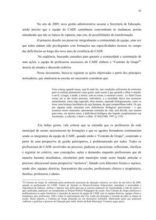 82
No ano de 2009, nova gestão administrativa assume a Secretaria de Educação,
sendo preciso que a equipe do CADE caminhasse concomitante às mudanças, porém
entendendo que não se tratava de rupturas, mas sim, de possibilidades de transformação.
O primeiro desafio era preservar integralmente a continuidade da equipe, uma vez
que todos tinham sido privilegiados com formações nas especificidades técnicas no campo
das deficiências ao longo dos nove anos de existência do CADE.
Na seqüência, buscando caminhos para garantir a continuidade e sustentação de
suas ações, a equipe de professores assessores do CADE elabora o “Contrato de Grupo6
”
através de estudos e discussão coletiva.
Nesse documento, busca-se registrar as ações objetivadas a partir dos princípios
norteadores, que sinalizaria às escolas ser necessário considerar que:
Uma criança quando nasce, seja lá onde for, tem condições suficientes de estímulos
para se realizar plenamente como gente, tanto assim é que aprende a olhar o mundo,
a ouvir, a reagir, a andar, a mexer, com as coisas, a construir coisas... e a falar! Essas
coisas em si são muito pessoais, individuais, e a sociedade deixa isso acontecer
naturalmente, como algo esperado, diria mesmo, esperado biologicamente, como se
fosse uma herança hereditária da raça humana, da qual compartilham todos. Os que
por alguma razão nasceram com deficiências biológicas gravíssimas - o que
acontece muito raramente- apresentam restrições de vida, sem dúvida, mas mesmo
para estes, em muitos casos, a deficiência biológica não impede completamente sua
locomoção, a reflexão, o fazer e o falar. (CAGLIARI, 1997, p. 195).
Em linhas gerais, vale colocar que se entendia que os professores da rede
municipal de ensino necessitavam de formações e que os agentes formadores continuariam
sendo os integrantes da equipe do CADE, quando então o “Contrato do Grupo”, construído a
partir de uma perspectiva de gestão participativa, é problematizado por todos. Todos os
profissionais do CADE envolvidos no processo, puderam se posicionar, reflexionar, clarificar
e registrar no coletivo, suas concepções, ações e demandas enquanto profissionais que de
maneira bastante desafiadora, circulariam pelo município tendo como função articular o
processo educacional numa perspectiva “inclusiva”, lidando com diferentes frentes e sujeitos,
sendo eles: equipes diretivas, funcionários das escolas, profissionais clínicos e terapêuticos,
famílias, professores e alunos.
6
O Contrato de Grupo foi elaborado pelos professores assessores de educação inclusiva, no início do ano letivo de 2009,
quando os profissionais do CADE, Centro de Atenção ao Desenvolvimento Educacional, entendiam a necessidade e
importância de elaborar, unificar e registrar suas ações para que as mesmas pudessem ser encaminhadas à rede de ensino e,
após analisadas, pudessem ser incorporadas ao Projeto Político Pedagógico da escola. Este Contrato de Grupo clarificava e
problematizava as ações formativas e intenções de parceria da equipe do CADE com as equipes diretivas, equipes clínica e
terapêutica, pais, professores, ASIs e todos os representantes das UEs, tendo, por princípio, a inclusão de todos os alunos na
escola. Dessa maneira, o Contrato de Grupo pretendia ser um documento norteador, objetivando ações que pudessem
viabilizar e qualificar o processo de Educação para todos dentro da Rede Municipal. O mesmo segue anexo.
 