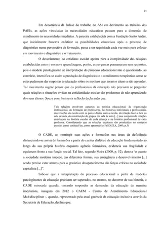 85
Em decorrência da ênfase do trabalho do ASI em detrimento ao trabalho dos
PAEIs, as ações vinculadas às necessidades educativas passam para a dimensão de
atendimento às necessidades imediatas. A parceira estabelecida com a Fundação Santo André,
que inicialmente buscava enfatizar as possibilidades educativas após o processo de
diagnóstico numa perspectiva de formação, passa a ser requisitada cada vez mais para colocar
em movimento o diagnóstico e o tratamento.
O desvelamento do cotidiano escolar aponta para a complexidade das relações
estabelecidas entre o ensino e aprendizagem, porém, as perguntas permanecem sem respostas,
pois o modelo patologizante de interpretação do processo educacional não é questionado, ao
contrário, intensifica-se assim a produção de diagnóstico e o atendimento terapêutico como se
estes pudessem dar respostas à educação sobre os motivos que levam o aluno a não aprender.
Tal movimento sugere pensar que os profissionais da educação não precisam se perguntar
quais relações e situações vividas na cotidianidade escolar são produtoras do não aprendizado
dos seus alunos. Souza contribui nesta reflexão declarando que:
Tais relações envolvem aspectos da política educacional, da organização
institucional, da formação de professores, das histórias individuais e profissionais,
das relações da escola com os pais e destes com a escola, da relação face a face da
sala de aula, da constituição de grupos em sala de aula [...] esse conjunto de relações
entrelaçam na história escolar de cada criança e na história profissional de cada
professor. Considerando que as relações escolares são produzidas no contexto
escolar, como conhecê-las, como apreendê-las? (SOUZA, 2000, p.3)
O CADE, ao restringir suas ações e formações nas áreas da deficiência
distanciando-se assim de formações a partir do caráter dialético da educação fundamentado ao
longo da sua própria história enquanto agência formadora, evidencia sua fragilidade e
equívocos frente a sua função social. Tal fato, segundo Meira (2000, p. 52), denota “o quanto
a sociedade moderna impede, das diferentes formas, sua emergência e desenvolvimento [...]
sendo preciso estar atentos para o gradativo desaparecimento das forças críticas na sociedade
capitalista [...]”.
Sabe-se que a interpretação do processo educacional a partir de modelos
patologizantes da educação precisam ser superados, no entanto, no decorrer de sua história, o
CADE retrocede quando, tentando responder as demandas da educação de maneira
imediatista, inaugura em 2012 o CAEM - Centro de Atendimento Educacional
Multidisciplinar -, quando, representado pela atual gerência da educação inclusiva através da
Secretária de Educação, declara que:
 