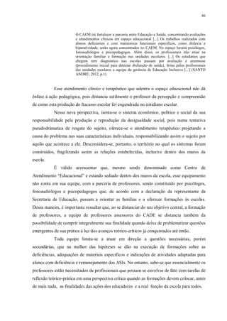 86
O CAEM irá fortalecer a parceria entre Educação e Saúde, concentrando avaliações
e atendimentos clínicos em espaço educacional [...] Os trabalhos realizados com
alunos deficientes e com transtornos funcionais específicos, como dislexia e
hiperatividade, serão agora concentrados no CAEM. No espaço haverá psicólogos,
fonoaudiólogos e psicopedagogos. Além disso, os profissionais irão atuar na
orientação familiar e formação nas unidades escolares. [...] Os estudantes que
chegam sem diagnóstico nas escolas passam por avaliação e anamnese
(procedimento inicial para detectar disfunção de saúde), feitas pelos profissionais
das unidades escolares e equipe da gerência de Educação Inclusiva [...] (SANTO
ANDRÉ, 2012, p.1)
Esse atendimento clínico e terapêutico que adentra o espaço educacional não dá
ênfase à ação pedagógica, pois distancia sutilmente o professor da percepção e compreensão
de como esta produção do fracasso escolar foi engendrada no cotidiano escolar.
Nessa nova perspectiva, isenta-se o sistema econômico, político e social da sua
responsabilidade pela produção e reprodução da desigualdade social, pois numa tentativa
pseudodrámatica de resgate do sujeito, oferece-se o atendimento terapêutico projetando a
causa do problema nas suas características individuais, responsabilizando assim o sujeito por
aquilo que acontece a ele. Desconsidera-se, portanto, o território no qual os sintomas foram
construídos, fragilizando assim as relações estabelecidas, inclusive dentro dos muros da
escola.
É válido acrescentar que, mesmo sendo denominado como Centro de
Atendimento “Educacional” e estando sediado dentro dos muros da escola, esse equipamento
não conta em sua equipe, com a parceria de professores, sendo constituído por psicólogos,
fonoaudiólogos e psicopedagogos que, de acordo com a declaração da representante da
Secretaria de Educação, passam a orientar as famílias e a oferecer formações às escolas.
Dessa maneira, é importante ressaltar que, ao se distanciar do seu objetivo central, a formação
de professores, a equipe de professores assessores do CADE se distancia também da
possibilidade de cumprir integralmente sua finalidade quando deixa de problematizar questões
emergentes de sua prática à luz dos avanços teórico-críticos já conquistados até então.
Toda equipe limita-se a atuar em direção a questões necessárias, porém
secundárias, que na melhor das hipóteses se dão na execução de formações sobre as
deficiências, adequações de materiais específicos e indicações de atividades adaptadas para
alunos com deficiência e remanejamento dos ASIs. No entanto, sabe-se que essencialmente os
professores estão necessitados de profissionais que possam se envolver de fato com tarefas de
reflexão teórico-prática em uma perspectiva crítica quando as formações devem colocar, antes
de mais nada, as finalidades das ações dos educadores e a real função da escola para todos.
 