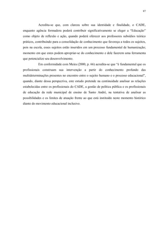 87
Acredita-se que, com clareza sobre sua identidade e finalidade, o CADE,
enquanto agência formadora poderá contribuir significativamente se eleger a “Educação”
como objeto de reflexão e ação, quando poderá oferecer aos professores subsídios teórico
práticos, contribuindo para a consolidação de conhecimento que favoreça a todos os sujeitos,
pois na escola, esses sujeitos estão inseridos em um processo fundamental de humanização;
momento em que estes podem apropriar-se do conhecimento e dele fazerem uma ferramenta
que potencialize seu desenvolvimento.
Em conformidade com Meira (2000, p. 66) acredita-se que “é fundamental que os
profissionais construam sua intervenção a partir do conhecimento profundo das
multideterminações presentes no encontro entre o sujeito humano e o processo educacional”,
quando, diante dessa perspectiva, este estudo pretende na continuidade analisar as relações
estabelecidas entre os profissionais do CADE, a gestão de política pública e os profissionais
de educação da rede municipal de ensino de Santo André, na tentativa de analisar as
possibilidades e os limites de atuação frente ao que está instituído neste momento histórico
diante do movimento educacional inclusivo.
 